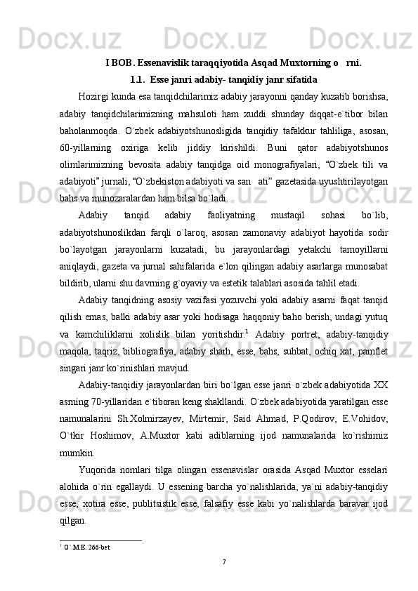 I BOB. Essenavislik taraqqiyotida Asqad Muxtorning o rni.
1.1.  Esse janri adabiy- tanqidiy janr sifatida
Hozirgi kunda esa tanqidchilarimiz adabiy jarayonni qanday kuzatib borishsa,
adabiy   tanqidchilarimizning   mahsuloti   ham   xuddi   shunday   diqqat-e`tibor   bilan
baholanmoqda.   O`zbek   adabiyotshunosligida   tanqidiy   tafakkur   tahliliga,   asosan,
60-yillarning   oxiriga   kelib   jiddiy   kirishildi.   Buni   qator   adabiyotshunos
olimlarimizning   bevosita   adabiy   tanqidga   oid   monografiyalari,   O`zbek   tili   va	

adabiyoti  jurnali,  O`zbekiston adabiyoti va san ati” gazetasida uyushtirilayotgan	
 	
bahs va munozaralardan ham bilsa bo`ladi.
Adabiy   tanqid   adabiy   faoliyatning   mustaqil   sohasi   bo`lib,
adabiyotshunoslikdan   farqli   o`laroq,   asosan   zamonaviy   adabiyot   hayotida   sodir
bo`layotgan   jarayonlarni   kuzatadi,   bu   jarayonlardagi   yetakchi   tamoyillarni
aniqlaydi, gazeta va jurnal sahifalarida e`lon qilingan adabiy asarlarga munosabat
bildirib, ularni shu davrning g`oyaviy va estetik talablari asosida tahlil etadi.
Adabiy   tanqidning   asosiy   vazifasi   yozuvchi   yoki   adabiy   asarni   faqat   tanqid
qilish  emas,  balki  adabiy  asar   yoki  hodisaga   haqqoniy baho  berish,  undagi  yutuq
va   kamchiliklarni   xolislik   bilan   yoritishdir. 1
  Adabiy   portret,   adabiy-tanqidiy
maqola,  taqriz,  bibliografiya,  adabiy  sharh,  esse,   bahs,  suhbat,   ochiq  xat,  pamflet
singari janr ko`rinishlari mavjud.
Adabiy-tanqidiy jarayonlardan biri bo`lgan esse janri o`zbek adabiyotida XX
asrning 70-yillaridan e`tiboran keng shakllandi. O`zbek adabiyotida yaratilgan esse
namunalarini   Sh.Xolmirzayev,   Mirtemir,   Said   Ahmad,   P.Qodirov,   E.Vohidov,
O`tkir   Hoshimov,   A.Muxtor   kabi   adiblarning   ijod   namunalarida   ko`rishimiz
mumkin.
Yuqorida   nomlari   tilga   olingan   essenavislar   orasida   Asqad   Muxtor   esselari
alohida   o`rin   egallaydi.   U   essening   barcha   yo`nalishlarida,   ya`ni   adabiy-tanqidiy
esse,   xotira   esse,   publitsistik   esse,   falsafiy   esse   kabi   yo`nalishlarda   baravar   ijod
qilgan.
1
 O`.M.E. 266-bet
7 
