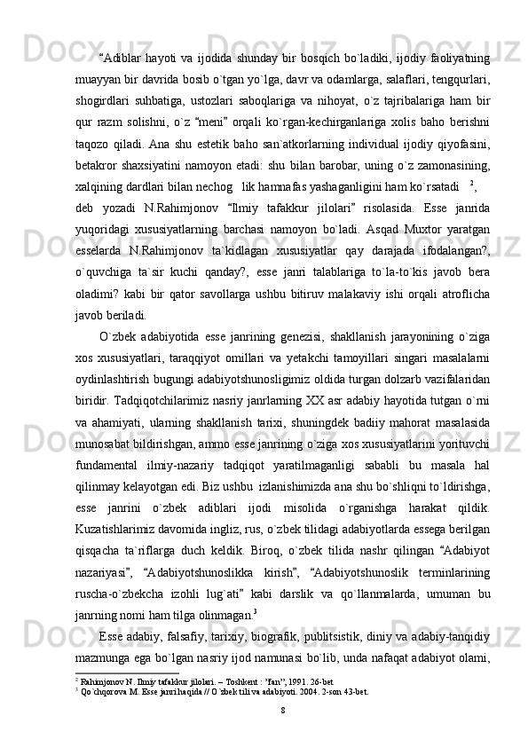 Adiblar   hayoti   va   ijodida   shunday   bir   bosqich   bo`ladiki,   ijodiy   faoliyatning
muayyan bir davrida bosib o`tgan yo`lga, davr va odamlarga, salaflari, tengqurlari,
shogirdlari   suhbatiga,   ustozlari   saboqlariga   va   nihoyat,   o`z   tajribalariga   ham   bir
qur   razm   solishni,   o`z   meni   orqali   ko`rgan-kechirganlariga   xolis   baho   berishni	
 
taqozo   qiladi.   Ana   shu   estetik   baho   san`atkorlarning   individual   ijodiy   qiyofasini,
betakror   shaxsiyatini   namoyon   etadi:   shu   bilan   barobar,   uning   o`z   zamonasining,
xalqining dardlari bilan nechog lik hamnafas yashaganligini ham ko`rsatadi	
  2
, 	
deb   yozadi   N.Rahimjonov   Ilmiy   tafakkur   jilolari   risolasida.   Esse   janrida	
 
yuqoridagi   xususiyatlarning   barchasi   namoyon   bo`ladi.   Asqad   Muxtor   yaratgan
esselarda   N.Rahimjonov   ta`kidlagan   xususiyatlar   qay   darajada   ifodalangan?,
o`quvchiga   ta`sir   kuchi   qanday?,   esse   janri   talablariga   to`la-to`kis   javob   bera
oladimi?   kabi   bir   qator   savollarga   ushbu   bitiruv   malakaviy   ishi   orqali   atroflicha
javob beriladi.
O`zbek   adabiyotida   esse   janrining   genezisi,   shakllanish   jarayonining   o`ziga
xos   xususiyatlari,   taraqqiyot   omillari   va   yetakchi   tamoyillari   singari   masalalarni
oydinlashtirish bugungi adabiyotshunosligimiz oldida turgan dolzarb vazifalaridan
biridir. Tadqiqotchilarimiz nasriy janrlarning XX asr adabiy hayotida tutgan o`rni
va   ahamiyati,   ularning   shakllanish   tarixi,   shuningdek   badiiy   mahorat   masalasida
munosabat bildirishgan, ammo esse janrining o`ziga xos xususiyatlarini yorituvchi
fundamental   ilmiy-nazariy   tadqiqot   yaratilmaganligi   sababli   bu   masala   hal
qilinmay kelayotgan edi. Biz ushbu  izlanishimizda ana shu bo`shliqni to`ldirishga,
esse   janrini   o`zbek   adiblari   ijodi   misolida   o`rganishga   harakat   qildik.
Kuzatishlarimiz davomida ingliz, rus, o`zbek tilidagi adabiyotlarda essega berilgan
qisqacha   ta`riflarga   duch   keldik.   Biroq,   o`zbek   tilida   nashr   qilingan   Adabiyot	

nazariyasi ,   Adabiyotshunoslikka   kirish ,   Adabiyotshunoslik   terminlarining	
   
ruscha-o`zbekcha   izohli   lug`ati   kabi   darslik   va   qo`llanmalarda,   umuman   bu	

janrning nomi ham tilga olinmagan. 3
Esse adabiy, falsafiy, tarixiy, biografik, publitsistik, diniy va adabiy-tanqidiy
mazmunga ega bo`lgan nasriy ijod namunasi bo`lib, unda nafaqat adabiyot olami,
2
 Rahimjonov N. Ilmiy tafakkur jilolari. – Toshkent : ”fan”, 1991. 26-bet
3
 Qo`chqorova M. Esse janri haqida // O`zbek tili va adabiyoti. 2004. 2-son 43-bet.
8 