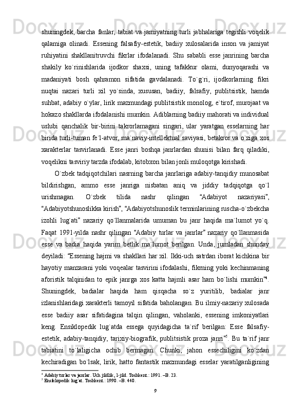 shuningdek,   barcha   fanlar,   tabiat   va   jamiyatning   turli   jabhalariga   tegishli   voqelik
qalamiga   olinadi.   Essening   falsafiy-estetik,   badiiy   xulosalarida   inson   va   jamiyat
ruhiyatini   shakllanitruvchi   fikrlar   ifodalanadi.   Shu   sababli   esse   janrining   barcha
shakily   ko`rinishlarida   ijodkor   shaxsi,   uning   tafakkur   olami,   dunyoqarashi   va
madaniyati   bosh   qahramon   sifatida   gavdalanadi.   To`g`ri,   ijodkorlarning   fikri
nuqtai   nazari   turli   xil   yo`sinda,   xususan,   badiiy,   falsafiy,   publitsistik,   hamda
suhbat, adabiy o`ylar, lirik mazmundagi publitsistik monolog, e`tirof, murojaat va
hokazo shakllarda ifodalanishi mumkin. Adiblarning badiiy mahorati va individual
uslubi   qanchalik   bir-birini   takrorlamagani   singari,   ular   yaratgan   esselarning   har
birida turli-tuman fe`l-atvor, ma`naviy-intellektual saviyasi, betakror va o`ziga xos
xarakterlar   tasvirlanadi.   Esse   janri   boshqa   janrlardan   shunisi   bilan   farq   qiladiki,
voqelikni tasviriy tarzda ifodalab, kitobxon bilan jonli muloqotga kirishadi.
O`zbek   tadqiqotchilari  nasrning   barcha   janrlariga  adabiy-tanqidiy  munosabat
bildirishgan,   ammo   esse   janriga   nisbatan   aniq   va   jiddiy   tadqiqotga   qo`l
urishmagan.   O`zbek   tilida   nashr   qilingan   Adabiyot   nazariyasi , 
Adabiyotshunoslikka kirish ,  Adabiyotshunoslik terminlarining ruscha-o`zbekcha	
  
izohli   lug`ati   nazariy   qo`llanmalarida   umuman   bu   janr   haqida   ma`lumot   yo`q.	

Faqat   1991-yilda   nashr   qilingan   Adabiy   turlar   va   janrlar   nazariy   qo`llanmasida	
 
esse   va   badia   haqida   yarim   betlik   ma`lumot   berilgan.   Unda,   jumladan   shunday
deyiladi:  Essening hajmi va shakllari har xil. Ikki-uch satrdan iborat kichkina bir	

hayotiy  manzarani   yoki   voqealar   tasvirini   ifodalashi,   fikrning  yoki   kechinmaning
aforistik   talqinidan   to   epik   janrga   xos   katta   hajmli   asar   ham   bo`lishi   mumkin	
 4
.
Shuningdek,   badialar   haqida   ham   qisqacha   so`z   yuritilib,   badialar   janr
izlanishlaridagi  xarakterli tamoyil  sifatida baholangan. Bu ilmiy-nazariy xulosada
esse   badiiy   asar   sifatidagina   talqin   qilingan,   vaholanki,   essening   imkoniyatlari
keng.   Ensiklopedik   lug`atda   essega   quyidagicha   ta`rif   berilgan:   Esse   falsafiy-
estetik,   adabiy-tanqidiy,   tarixiy-biografik,   publitsistik   proza   janri	
 5
.   Bu   ta`rif   janr
tabiatini   to`laligicha   ochib   bermagan.   Chunki,   jahon   essechiligini   ko`zdan
kechiradigan   bo`lsak,   lirik,   hatto   fantastik   mazmundagi   esselar   yaratilganligining
4
 Adabiy turlar va janrlar. Uch jildlik, 1-jild. Toshkent.: 1991. –B. 23.
5
 Ensiklopedik lug`at. Toshkent.: 1990. –B. 440.
9 