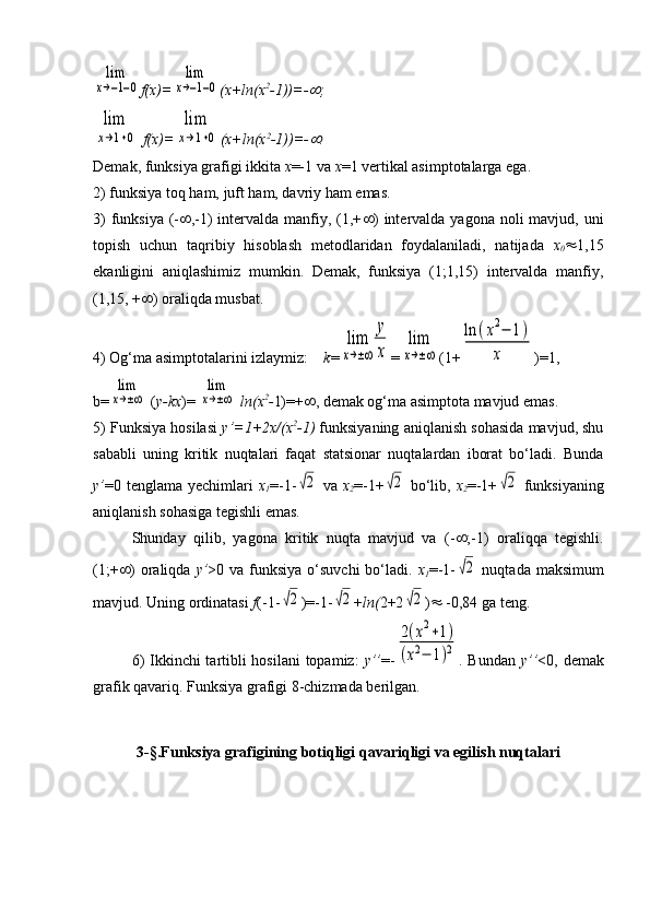 lim
x→−1−0f(x)=	
lim
x→−1−0 (x+ln(x 2
-1))=-	 ;    	
lim
x→1+0
 f(x)=	
lim
x→1+0 (x+ln(x 2
-1))=-	 .
Demak, funksiya grafigi ikkita  x =-1 va  x =1 vertikal asimptotalarga ega.
2) funksiya toq ham, juft ham, davriy ham emas.                           
3)  funksiya  (-  ,-1)  intervalda manfiy, (1,+  ) intervalda yagona  noli  mavjud, uni
topish   uchun   taqribiy   hisoblash   metodlaridan   foydalaniladi,   natijada   x
0  1,15
ekanligini   aniqlashimiz   mumkin.   Demak,   funksiya   (1;1,15)   intervalda   manfiy,
(1,15, +  ) oraliqda musbat.
4) Og‘ma asimptotalarini izlaymiz:     k =	
lim
x→±∞	
y
x =	
lim
x→±∞ (1+	
ln	(x2−	1)	
x )=1,
b=	
lim
x→±∞  ( y-kx )= 	
lim
x→±∞  ln(x 2
- 1)=+  , demak  og‘ma asimptota mavjud emas.
5) Funksiya hosilasi   y’=1+2x/(x 2
-1)  funksiyaning aniqlanish sohasida mavjud, shu
sababli   uning   kritik   nuqtalari   faqat   statsionar   nuqtalardan   iborat   bo‘ladi.   Bunda
y’ =0 tenglama yechimlari   x
1 =-1-	
√2   va   x
2 =-1+	√2   bo‘lib,   x
2 =-1+	√2   funksiyaning
aniqlanish sohasiga tegishli emas.                                            
Shunday   qilib,   yagona   kritik   nuqta   mavjud   va   (-  ;-1)   oraliqqa   tegishli.
(1;+  ) oraliqda   y’ >0 va funksiya  o‘suvchi  bo‘ladi.   x
1 =-1-	
√2   nuqtada maksimum
mavjud. Uning ordinatasi  f (-1-	
√2 )=-1-	√2 + ln( 2+2	√2 )   -0,84 ga teng.
6)  Ikkinchi tartibli  hosilani  topamiz:   y’’ =-	
2(x2+1)	
(x2−	1)2 . Bundan   y’’ <0, demak
grafik qavariq. Funksiya grafigi 8-chizmada berilgan.
3-§.Funksiya grafigining botiqligi   qavariqligi va egilish nuqtalari 