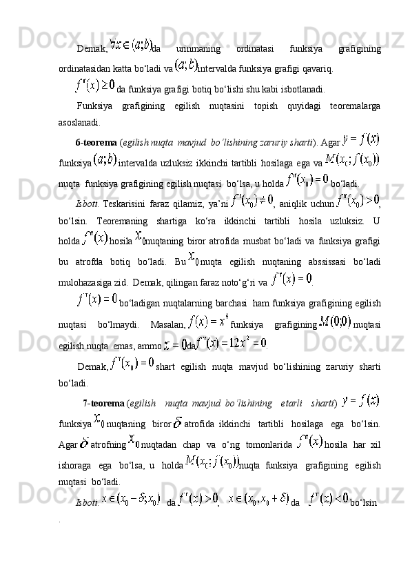 Demak,   da   urinmaning   ordinatasi   funksiya   grafigining
ordinatasidan katta bo‘ladi va   interval da funksiya grafigi qavariq.
                da funksiya grafigi   botiq   bo‘lishi shu kabi isbotlanadi.
Funksiya   grafigining   egilish   nuqtasini   topish   quyidagi   teoremalarga
asoslanadi.
              6-teorema   ( egilish nuqta     mavjud     bo‘lishining zaruriy sharti ). Agar    
funksiya     intervalda   uzluksiz   ikkinchi   tartibli   hosilaga   ega   va    
nuqta     funksiya grafigining egilish nuqtasi     bo‘lsa, u holda     bo‘ladi.
              Isboti.   Teskarisini   faraz   qilamiz,   ya’ni   ,   aniqlik   uchun   ,
bo‘lsin.   Teoremaning   shartiga   ko‘ra   ikkinchi   tartibli   hosila   uzluksiz.   U
holda     hosila   nuqtaning   biror   atrofida   musbat   bo‘ladi   va   funksiya   grafigi
bu   atrofda   botiq   bo‘ladi.   Bu     nuqta   egilish   nuqtaning   abssissasi   bo‘ladi
mulohazasiga zid.     Demak, qilingan faraz noto‘g‘ri va     .
  bo‘ladigan nuqtalarning barchasi     ham funksiya  grafigining egilish
nuqtasi   bo‘lmaydi.   Masalan,     funksiya   grafigining     nuqtasi
egilish nuqta     emas, ammo   da .  
                Demak,     shart   egilish   nuqta   mavjud   bo‘lishining   zaruriy   sharti
bo‘ladi.    
                    7-teorema   ( egilish   nuqta     mavjud     bo‘lishining   etarli   sharti )      
funksiya     nuqtaning   biror     atrofida     ikkinchi   tartibli   hosilaga   ega   bo‘lsin.
Agar     atrofning     nuqtadan   chap   va   o‘ng   tomonlarida       hosila   har     xil
ishoraga   ega   bo‘lsa,     u   holda   nuqta     funksiya   grafigining   egilish
nuqtasi     bo‘ladi.
              Isboti.         da   ,           da           bo‘lsin
.   