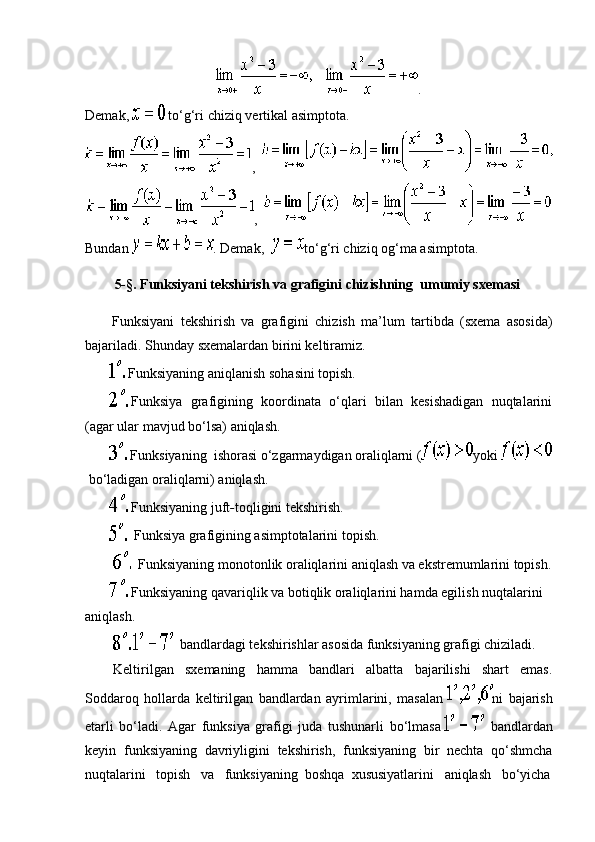 .
Demak ,     to‘g‘ri   chiziq   vertikal   asimptota .
,    
,    
Bundan   . Demak,     to‘g‘ri chiziq   og‘ma asimptota.
5-§. Funksiyani tekshirish va grafigini   chizishning     umumiy sxemasi  
Funksiyani   tekshirish   va   grafigini   chizish   ma’lum   tartibda   (sxema   asosida)
bajariladi. Shunday sxemalardan birini keltiramiz.
                Funksiyaning aniqlanish sohasini topish.
                Funksiya   grafigining   koordinata   o‘qlari   bilan   kesishadigan   nuqtalarini
(agar ular mavjud bo‘lsa) aniqlash.
                Funksiyaning     ishorasi o‘zgarmaydigan oraliqlarni ( yoki    
  bo‘ladigan oraliqlarni) aniqlash.
                Funksiyaning juft - toqligini tekshirish.
                  Funksiya grafigining asimptotalarini topish.
                    Funksiyaning monotonlik oraliqlarini aniqlash va ekstremumlarini topish.
                Funksiyaning qavariqlik va botiqlik oraliqlarini hamda egilish nuqtalarini 
aniqlash.
                      bandlardagi tekshirishlar asosida funksiyaning grafigi chiziladi.
                Keltirilgan   sxemaning   hamma   bandlari   albatta   bajarilishi   shart   emas.
Soddaroq   hollarda   keltirilgan   bandlardan   ayrimlarini,   masalan   ni   bajarish
etarli   bo‘ladi.   Agar   funksiya   grafigi   juda   tushunarli   bo‘lmasa       bandlardan
keyin   funksiyaning   davriyligini   tekshirish,   funksiyaning   bir   nechta   qo‘shmcha
nuqtalarini       topish       va       funksiyaning     boshqa     xususiyatlarini       aniqlash       bo‘yicha 