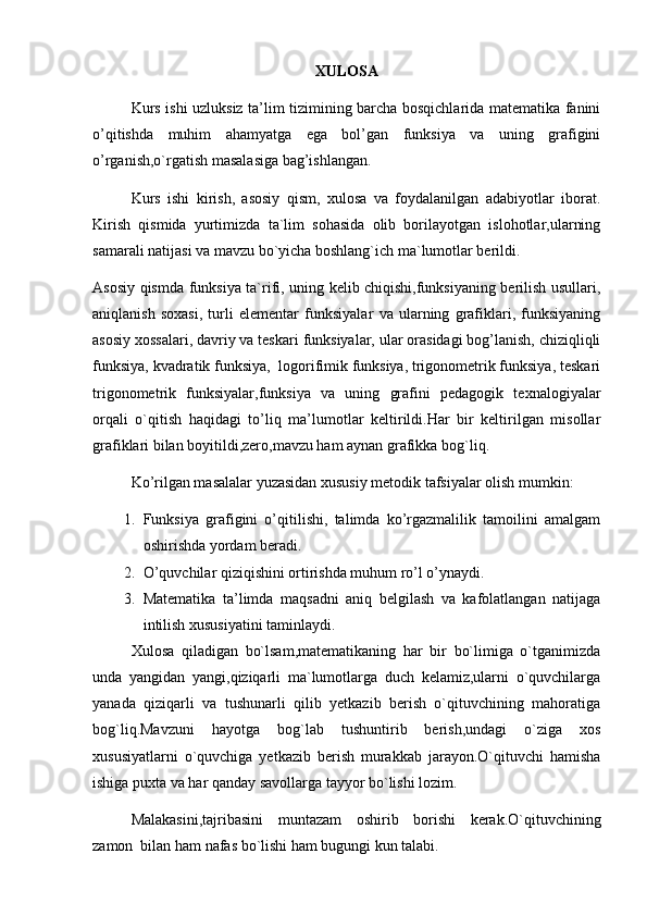 XULOSA
Kurs   ishi uzluksiz ta’lim tizimining barcha bosqichlarida matematika fanini
o’qitishda   muhim   ahamyatga   ega   bol’gan   funksiya   va   uning   grafigini
o’rganish,o`rgatish masalasiga bag’ishlangan.
Kurs   ishi   kirish,   asosiy   qism,   xulosa   va   foydalanilgan   adabiyotlar   iborat.
Kirish   qismida   yurtimizda   ta`lim   sohasida   olib   borilayotgan   islohotlar,ularning
samarali natijasi va mavzu bo`yicha boshlang`ich ma`lumotlar berildi.
Asosiy qismda funksiya ta`rifi, uning kelib chiqishi,funksiyaning berilish usullari,
aniqlanish   soxasi,   turli   elementar   funksiyalar   va   ularning   grafiklari,   funksiyaning
asosiy xossalari, davriy va teskari funksiyalar, ular orasidagi bog’lanish, chiziqliqli
funksiya, kvadratik funksiya,  logorifimik funksiya, trigonometrik funksiya, teskari
trigonometrik   funksiyalar,funksiya   va   uning   grafini   pedagogik   texnalogiyalar
orqali   o`qitish   haqidagi   to’liq   ma’lumotlar   keltirildi.Har   bir   keltirilgan   misollar
grafiklari bilan boyitildi,zero,mavzu ham aynan grafikka bog`liq.
Ko’rilgan masalalar yuzasidan xususiy metodik tafsiyalar olish mumkin:
1. Funksiya   grafigini   o’qitilishi,   talimda   ko’rgazmalilik   tamoilini   amalgam
oshirishda yordam beradi.
2. O’quvchilar qiziqishini ortirishda muhum ro’l o’ynaydi.
3. Matematika   ta’limda   maqsadni   aniq   belgilash   va   kafolatlangan   natijaga
intilish xususiyatini taminlaydi.
Xulosa   qiladigan   bo`lsam,matematikaning   har   bir   bo`limiga   o`tganimizda
unda   yangidan   yangi,qiziqarli   ma`lumotlarga   duch   kelamiz,ularni   o`quvchilarga
yanada   qiziqarli   va   tushunarli   qilib   yetkazib   berish   o`qituvchining   mahoratiga
bog`liq.Mavzuni   hayotga   bog`lab   tushuntirib   berish,undagi   o`ziga   xos
xususiyatlarni   o`quvchiga   yetkazib   berish   murakkab   jarayon.O`qituvchi   hamisha
ishiga puxta va har qanday savollarga tayyor bo`lishi lozim.
Malakasini,tajribasini   muntazam   oshirib   borishi   kerak.O`qituvchining
zamon  bilan ham nafas bo`lishi ham bugungi kun talabi. 