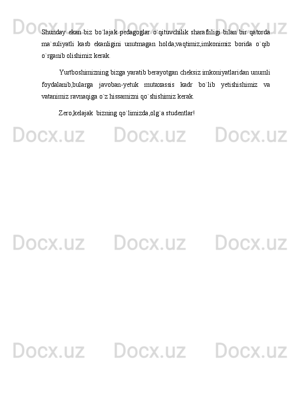 Shunday   ekan   biz   bo`lajak   pedagoglar   o`qituvchilik   sharafliligi   bilan   bir   qatorda
ma`suliyatli   kasb   ekanligini   unutmagan   holda,vaqtimiz,imkonimiz   borida   o`qib
o`rganib olishimiz kerak.
Yurtboshimizning bizga yaratib berayotgan cheksiz imkoniyatlaridan unumli
foydalanib,bularga   javoban-yetuk   mutaxassis   kadr   bo`lib   yetishishimiz   va
vatanimiz ravnaqiga o`z hissamizni qo`shishimiz kerak.
          Zero,kelajak  bizning qo`limizda,olg`a studentlar!    
