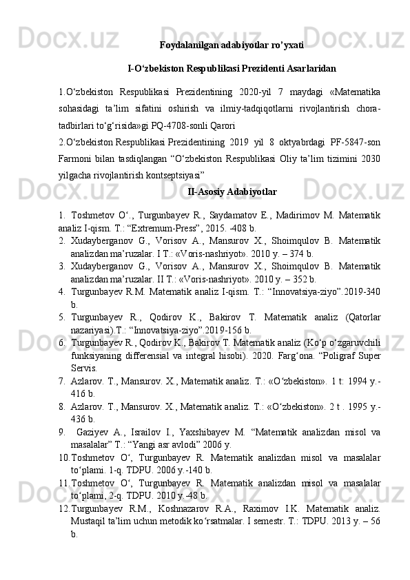 Foydalanilgan adabiyotlar ro’yxati
I-O‘zbekiston Respublikasi Prezidenti Asarlaridan
1. O‘ zbekiston   Respublikasi   Prezidentining   2020-yil   7   maydagi   «Matematika
sohasidagi   ta’lim   sifatini   oshirish   va   ilmiy-tadqiqotlarni   rivojlantirish   chora-
tadbirlari to‘g‘risida»gi PQ-4708-sonli Qarori
2.O‘zbekiston Respublikasi Prezidentining  2019  yil  8  oktyabrdagi  PF-5847-son
Farmoni   bilan   tasdiqlangan   “O‘zbekiston   Respublikasi   Oliy   ta’lim   tizimini   2030
yilgacha rivojlantirish kontseptsiyasi”
II-Asosiy Adabiyotlar
1. Toshmetov   O .,   Turgunbayev   R.,   Saydamatov   E.,   Madirimov   M.   Matematikʻ
analiz I-qism. T.: “Extremum-Press”, 2015. -408 b.
2. Xudayberganov   G.,   Vorisov   A.,   Mansurov   X.,   Shoimqulov   B.   Matematik
analizdan ma’ruzalar. I T.: «Voris-nashriyot». 2010 y. – 374  b. 
3. Xudayberganov   G.,   Vorisov   A.,   Mansurov   X.,   Shoimqulov   B.   Matematik
analizdan ma’ruzalar. II T.: «Voris-nashriyot». 2010 y. – 352 b. 
4. Turgunbayev   R.M.   Matematik   analiz   I-qism.   T.:   “Innovatsiya-ziyo”.2019-340
b.
5. Turgunbayev   R.,   Qodirov   K.,   Bakirov   T.   Matematik   analiz   (Qatorlar
nazariyasi) .T.:  “Innovatsiya-ziyo”.201 9-156 b.
6. Turgunbayev R.,  Qodirov K., Bakirov T.  Matematik analiz  (Ko‘p o‘zgaruvchili
funksiyaning   differensial   va   integral   hisobi) .   2020.   Farg ona.   “Poligraf   Super	
ʻ
Servis . 
7. Azlarov. T., Mansurov. X., Matematik analiz. T.: «O zbekiston». 1 t: 1994 y.-	
ʻ
416 b.
8. Azlarov. T., Mansurov. X., Matematik analiz.   T.: «O zbekiston». 2 t . 1995
ʻ  y.-
436 b.
9.   Gaziyev   A.,   Israilov   I.,   Yaxshiba y ev   M.   “Matematik   analizdan   misol   va
masalalar” T.: “Yangi asr avlodi” 2006 y.
10. Toshmetov   O ,   Turgunbayev   R.   Matematik   analizdan   misol   va   masalalar	
ʻ
to plami. 1-q. TDPU	
ʻ .  2006   y.-140 b.
11. Toshmetov   O ,   Turgunbayev   R.  	
ʻ Matematik   analizdan   misol   va   masalalar
t o	
ʻ plami , 2- q.  TDPU.  2010  y.-48 b.
12. Turgunbayev   R.M.,   Koshnazarov   R.A.,   Raximov   I.K.   Matematik   analiz.
Mustaqil ta’lim uchun metodik ko rsatmalar. I semestr. T.: TDPU. 2013 y. – 56	
ʻ
b. 