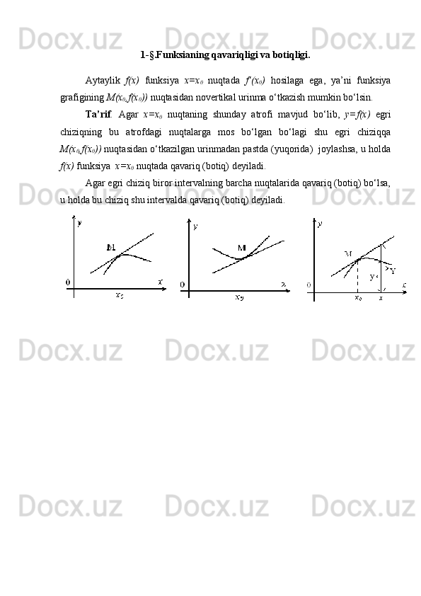 1-§.Funksianing qavariqligi va botiqligi.
Aytaylik   f(x)   funksiya   x=x
0   nuqtada   f’(x
0 )   hosilaga   ega,   ya’ni   funksiya
grafigining  M(x
0 ,f(x
0 ))  nuqtasidan novertikal urinma o‘tkazish mumkin bo‘lsin.
Ta’rif .   Agar   x=x
0   nuqtaning   shunday   atrofi   mavjud   bo‘lib,   y=f(x)   egri
chiziqning   bu   atrofdagi   nuqtalarga   mos   bo‘lgan   bo‘lagi   shu   egri   chiziqqa
M(x
0 ,f(x
0 ))  nuqtasidan o‘tkazilgan urinmadan pastda (yuqorida)  joylashsa, u holda
f(x)  funksiya   x=x
0  nuqtada qavariq (botiq) deyiladi.
Agar egri chiziq biror intervalning barcha nuqtalarida qavariq (botiq) bo‘lsa,
u holda bu chiziq shu intervalda qavariq (botiq) deyiladi.  
