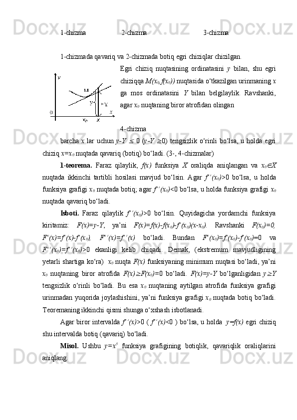 1-chizma                    2-chizma                                3-chizma
1-chizmada qavariq va 2-chizmada botiq egri chiziqlar chizilgan.
Egri   chiziq   nuqtasining   ordinatasini   y   bilan,   shu   egri
chiziqqa  M(x
0 ,f(x
0 ))  nuqtasida o‘tkazilgan urinmaning  x
ga   mos   ordinatasini   Y   bilan   belgilaylik.   Ravshanki,
agar  x
0  nuqtaning biror atrofidan olingan 
4-chizma 
barcha   x   lar   uchun   y-Y     0  ( y-Y  	 0)   tengsizlik  o‘rinli  bo‘lsa,  u holda  egri
chiziq  x=x
0  nuqtada qavariq (botiq) bo‘ladi. (3-, 4-chizmalar)
1-teorema.   Faraz   qilaylik,   f(x)   funksiya   X   oraliqda   aniqlangan   va   x
0	
 X
nuqtada   ikkinchi   tartibli   hosilasi   mavjud   bo‘lsin.   Agar   f’’(x
0 ) >0   bo‘lsa,   u   holda
funksiya grafigi   x
0   nuqtada botiq; agar   f’’(x
0 ) <0 bo‘lsa, u holda funksiya grafigi   x
0
nuqtada qavariq bo‘ladi.
Isboti.   Faraz   qilaylik   f’’(x
0 ) >0   bo‘lsin.   Quyidagicha   yordamchi   funksiya
kiritamiz:   F(x)=y-Y ,   ya’ni   F(x)=f(x)-f(x
0 )-f’(x
0 )(x-x
0 ).   Ravshanki   F(x
0 )=0,
F’(x)=f’(x)-f’(x
0 ),   F’’(x)=f’’(x)   bo‘ladi.   Bundan   F’(x
0 )=f’(x
0 )-f’(x
0 ) =0   va
F’’(x
0 )=f’’(x
0 ) >0   ekanligi   kelib   chiqadi.   Demak,   (ekstremum   mavjudligining
yetarli shartiga ko‘ra)    x
0   nuqta   F(x)   funksiyaning minimum nuqtasi bo‘ladi, ya’ni
x
0   nuqtaning   biror   atrofida   F(x)	
 F(x
0 )= 0   bo‘ladi.   F(x)=y-Y   bo‘lganligidan   y	 Y
tengsizlik   o‘rinli   bo‘ladi.   Bu   esa   x
0   nuqtaning   aytilgan   atrofida   funksiya   grafigi
urinmadan yuqorida joylashishini, ya’ni funksiya grafigi   x
0   nuqtada botiq bo‘ladi.
Teoremaning ikkinchi qismi shunga o‘xshash isbotlanadi.
Agar biror intervalda   f’’(x) >0 (   f’’(x) <0 ) bo‘lsa, u holda    y = f(x)   egri chiziq
shu intervalda botiq (qavariq) bo‘ladi. 
Misol.   Ushbu   y=x 5
  funksiya   grafigining   botiqlik,   qavariqlik   oraliqlarini
aniqlang. 
