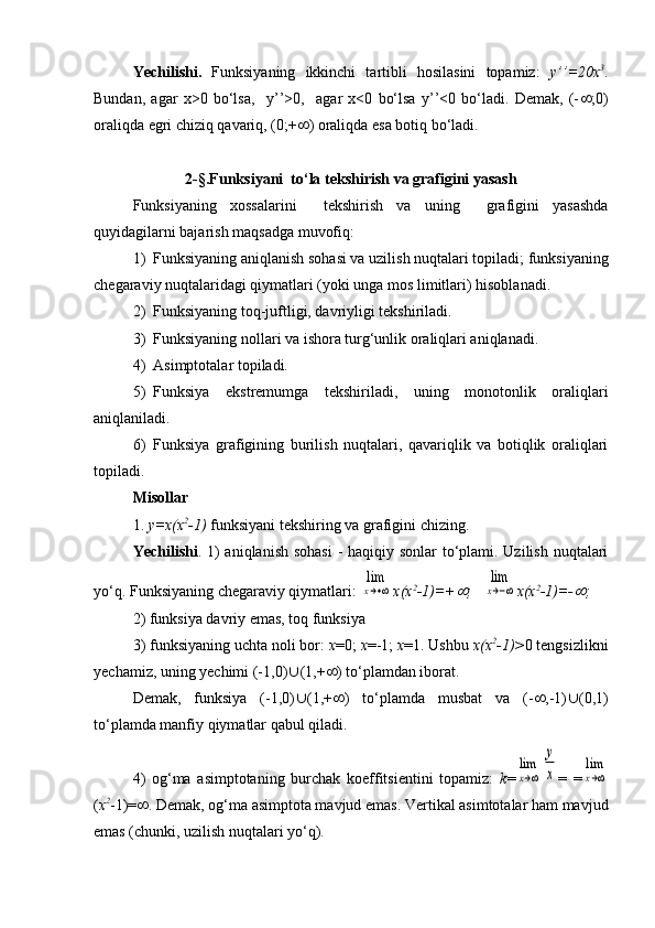 Yechi li sh i .   Funksiyaning   ikkinchi   tartibli   hosilasini   topamiz:   y’’=20x 3
.
Bundan,   agar   x>0   bo‘lsa,     y’’>0,     agar   x<0   bo‘lsa   y’’<0   bo‘ladi.   Demak,   (-  ;0)
oraliqda egri chiziq qavariq, (0;+  ) oraliqda esa botiq bo‘ladi.
2-§.Funksiyani  to‘la tekshirish va grafigini yasash
Funksiyaning   xossalarini     tekshirish   va   uning     grafigini   yasashda
q uyidagilarni bajarish ma q sadga muvofi q :
1) Funksiyaning aniqlanish sohasi va uzilish nuqtalari topiladi; funksiyaning
chegaraviy nuqtalaridagi qiymatlari (yoki unga mos limitlari) hisoblanadi.
2) Funksiyaning toq-juftligi, davriyligi tekshiriladi.
3) Funksiyaning nollari va ishora turg‘unlik oraliqlari aniqlanadi.
4) Asimptotalar topiladi.
5) Funksiya   ekstremumga   tekshiriladi,   uning   monotonlik   oraliqlari
aniqlaniladi.
6) Funksiya   grafigining   burilish   nuqtalari,   qavariqlik   va   botiqlik   oraliqlari
topiladi.
Misollar
1.  y=x(x 2
-1)  funksiyani tekshiring va grafigini chizing.
Yechilishi . 1)  aniqlanish sohasi  - haqiqiy sonlar to‘plami. Uzilish nuqtalari
yo‘q. Funksiyaning chegaraviy qiymatlari: lim
x→+∞ x(x 2
-1)=+	 ;   	
lim
x→−∞ x(x 2
-1)=-	 ;
2) funksiya davriy emas, toq funksiya
3) funksiyaning uchta noli bor:  x =0;  x =-1;  x =1. Ushbu  x(x 2
-1)> 0 tengsizlikni
yechamiz, uning yechimi (-1,0)  (1,+  ) t o‘plamdan iborat. 
Demak,   funksiya   (-1,0)  (1,+  )   to‘plamda   musbat   va   (-  ,-1)  (0,1)
to‘plamda manfiy qiymatlar qabul qiladi.
4)   og‘ma   asimptotaning   burchak   koeffitsientini   topamiz:   k =	
lim
x→∞	
y
x =   =	lim
x→∞
( x 2
-1)=  . Demak, og‘ma asimptota mavjud emas. Vertikal asimtotalar ham mavjud
emas (chunki, uzilish nuqtalari yo‘q).