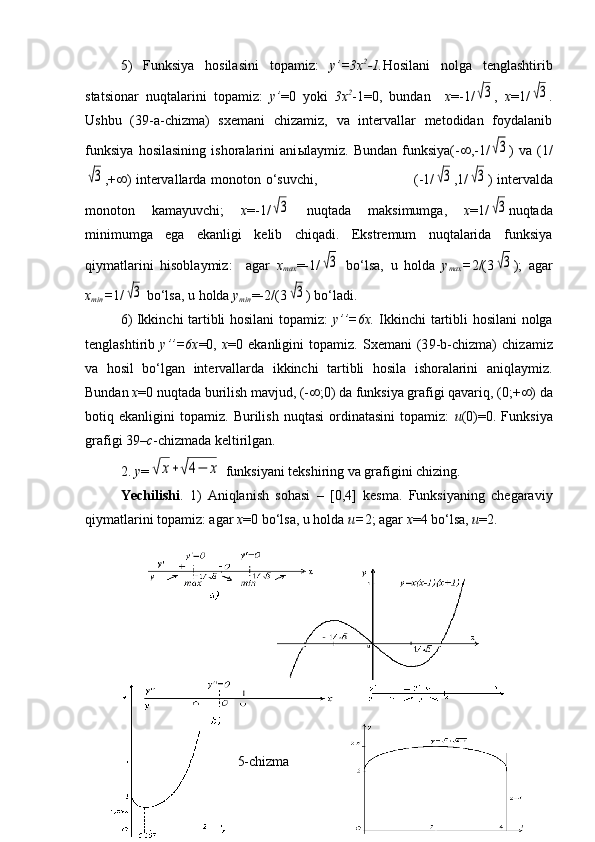 5)   Funksiya   hosilasini   topamiz:   y’=3x 2
-1. Hosilani   nolga   tenglashtirib
statsionar   nuqtalarini   topamiz:   y’ =0   yoki   3x 2
-1=0,   bundan     x =-1/√3 ,   x =1/	√3 .
Ushbu   ( 3 9-a-chizma)   sxemani   chizamiz,   va   intervallar   metodidan   foydalanib
funksiya   h osilasining   ishoralarini   ani ы laymiz.   Bundan   funksiya(-  ,-1/	
√3 )   va   (1/	
√3
,+  ) intervallarda monoton   o‘suvchi,                                         ( -1/	√3 , 1/	√3 ) intervalda
monoton   kamayuvchi;   x =-1/	
√3   nuqtada   maksimumga,   x =1/	√3 nuqtada
minimumga   ega   ekanligi   kelib   chiqadi.   Ekstremum   nuqtalarida   funksiya
qiymatlarini   hisoblaymiz:     agar   x
max =-1/	
√3   bo‘lsa,   u   holda   y
max = 2/(3	√3 );   agar
x
min = 1/	
√3  bo‘lsa, u holda  y
min =-2/(3	√3 ) bo‘ladi.
6) Ikkinchi tartibli hosilani topamiz:   y’’=6x.   Ikkinchi tartibli hosilani nolga
tenglashtirib   y’’=6x =0,   x =0   ekanligini   topamiz.   Sxemani   (3 9 -b-chizma)   chizamiz
va   hosil   bo‘lgan   intervallarda   ikkinchi   tartibli   hosila   ishoralarini   aniqlaymiz.
Bundan  x =0 nuqtada burilish mavjud, (-  ;0) da funksiya grafigi qavariq, (0;+  ) da
botiq  ekanligini   topamiz.  Burilish   nuqtasi   ordinatasini   topamiz:   u (0)=0.  Funksiya
grafigi 39– c -chizmada keltirilgan.
2.  y =	
√	x+√4−	x  funksiyani tekshiring va grafigini chizing.
Yechilishi .   1)   Aniqlanish   sohasi   –   [0,4]   kesma.   Funksiyaning   chegaraviy
qiymatlarini topamiz: agar  x =0 bo‘lsa, u holda  u= 2; agar  x =4 bo‘lsa,  u =2.
5-chizma 