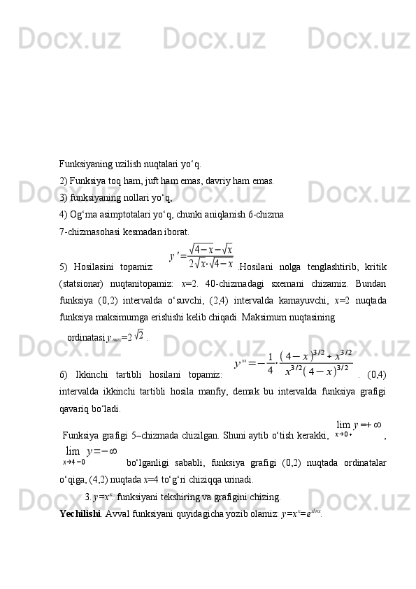 Funksiyaning uzilish nuqtalari yo‘q.
2) Funksiya toq ham, juft ham emas, davriy ham emas.
3) funksiyaning nollari yo‘q, 
4) Og‘ma asimptotalari yo‘q, chunki aniqlanish  6-chizma                             
7-chizmasohasi kesmadan iborat.
5)   Hosilasini   topamiz:    y'=	√4−	x−	√x	
2√x⋅√4−	x .Hosilani   nolga   tenglashtirib,   kritik
(statsionar)   nuqtanitopamiz:   x =2.   40-chizmadagi   sxemani   chizamiz.   Bundan
funksiya   (0,2)   intervalda   o‘suvchi,   (2,4)   intervalda   kamayuvchi,   x =2   nuqtada
funksiya maksimumga erishishi kelib chiqadi. Maksimum nuqtasining 
   ordinatasi  y
max =2	
√2 .
6)   Ikkinchi   tartibli   hosilani   topamiz:  	
y''=	−	1
4
⋅(4−	x)3/2+	x3/2	
x3/2(4−	x)3/2 .   (0,4)
intervalda   ikkinchi   tartibli   hosila   manfiy,   demak   bu   intervalda   funksiya   grafigi
qavariq bo‘ladi.
                 Funksiya grafigi 5–chizmada chizilgan. Shuni aytib o‘tish kerakki,  	
lim
x→0+
y=+	∞ ,	
lim
x→4−0
y=	−	∞
  bo‘lganligi   sababli,   funksiya   grafigi   (0,2)   nuqtada   ordinatalar
o‘qiga, (4,2) nuqtada  x =4 to‘g‘ri chiziqqa urinadi.
3.  y=x x
. funksiyani tekshiring va grafigini chizing.
Yechilishi . Avval funksiyani quyidagicha yozib olamiz:  y=x x
=e xlnx
. 