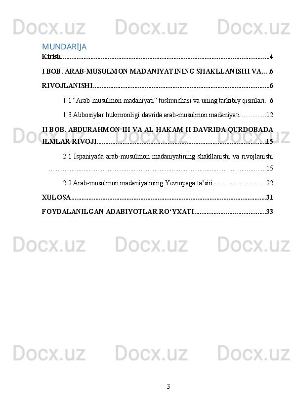  
MUNDARIJA
Kirish ........................................................................................................................ 4
I BOB. ARAB-MUSULMON MADANIYATINING SHAKLLANISHI VA . . . . 6
RIVOJLANISHI ...................................................................................................... 6
1.1 “Arab-musulmon madaniyati” tushunchasi va uning tarkibiy qismlari . . 6
1.3 Abbosiylar hukmronligi davrida arab-musulmon madaniyati ............... 12
II BOB. ABDURAHMON III VA AL HAKAM II DAVRIDA QURDOBADA
ILMLAR RIVOJI .................................................................................................. 15
2.1 Ispaniyada arab-musulmon madaniyatining shakllanishi  va rivojlanishi
............................................................................................................................. 15
2.2 Arab-musulmon madaniyatining Yevropaga ta’siri .............................. 22
XULOSA ................................................................................................................. 31
FOYDALANILGAN ADABIYOTLAR RO‘YXATI ......................................... 33
3 