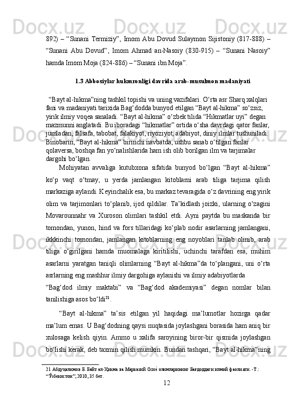 892)   –   “Sunani   Termiziy”,   Imom   Abu   Dovud   Sulaymon   Sijistoniy   (817-888)   –
“Sunani   Abu   Dovud”,   Imom   Ahmad   an-Nasoiy   (830-915)   –   “Sunani   Nasoiy”
hamda Imom Moja (824-886) – “Sunani ibn Moja”. 
1.3 Abbosiylar hukmronligi davrida arab-musulmon madaniyati
   “Bayt al-hikma”ning tashkil topishi va uning vazifalari.   O‘rta asr Sharq xalqlari 
fani va madaniyati tarixida Bag‘dodda bunyod etilgan “Bayt al-hikma” so‘zsiz, 
yirik ilmiy voqea sanaladi. “Bayt al-hikma” o‘zbek tilida “Hikmatlar uyi” degan 
mazmunni anglatadi. Bu iboradagi “hikmatlar” ortida o‘sha davrdagi qator fanlar,
jumladan, falsafa, tabobat, falakiyot, riyoziyot, adabiyot, diniy ilmlar tushuniladi.
Binobarin, “Bayt al-hikma” birinchi navbatda, ushbu sanab o‘tilgan fanlar 
qolaversa, boshqa fan yo‘nalishlarida ham ish olib borilgan ilm va tarjimalar 
dargohi bo‘lgan.  
Mohiyatan   avvaliga   kutubxona   sifatida   bunyod   bo‘lgan   “Bayt   al-hikma”
ko‘p   vaqt   o‘tmay,   u   yerda   jamlangan   kitoblarni   arab   tiliga   tarjima   qilish
markaziga aylandi. Keyinchalik esa, bu markaz tevaragida o‘z davrining eng yirik
olim   va   tarjimonlari   to‘planib,   ijod   qildilar.   Ta’kidlash   joizki,   ularning   o‘zagini
Movarounnahr   va   Xuroson   olimlari   tashkil   etdi.   Ayni   paytda   bu   maskanda   bir
tomondan,   yunon,   hind   va   fors   tillaridagi   ko‘plab   nodir   asarlarning   jamlangani,
ikkkinchi   tomondan,   jamlangan   kitoblarning   eng   noyoblari   tanlab   olinib,   arab
tiliga   o‘girilgani   hamda   muomalaga   kiritilishi,   uchinchi   tarafdan   esa,   muhim
asarlarni   yaratgan   taniqli   olimlarning   “Bayt   al-hikma”da   to‘plangani,   uni   o‘rta
asrlarning eng mashhur ilmiy dargohiga aylanishi va ilmiy adabiyotlarda 
“Bag‘dod   ilmiy   maktabi”   va   “Bag‘dod   akademiyasi”   degan   nomlar   bilan
tanilishiga asos bo‘ldi 21
.  
“Bayt   al-hikma”   ta’sis   etilgan   yil   haqidagi   ma’lumotlar   hozirga   qadar
ma’lum emas. U Bag‘dodning qaysi nuqtasida joylashgani borasida ham aniq bir
xulosaga   kelish   qiyin.   Ammo   u   xalifa   saroyining   biror-bir   qismida   joylashgan
bo‘lishi kerak, deb taxmin qilish mumkin. Bundan tashqari, “Bayt al-hikma”ning
21   Абдуҳалимов   Б .  Байт   ал - Ҳикма   ва   Марказий   ОсиеR   олимларининг   Бағдоддаги   илмий   фаолияти . - Т .:  
“ Ўзбекистон ”, 2010, 35  бет .    
12