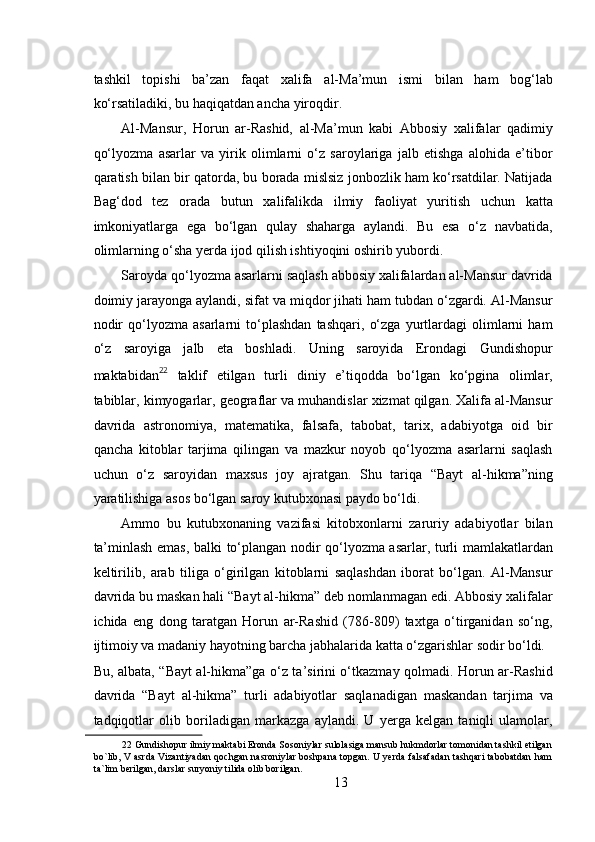  
tashkil   topishi   ba’zan   faqat   xalifa   al-Ma’mun   ismi   bilan   ham   bog‘lab
ko‘rsatiladiki, bu haqiqatdan ancha yiroqdir.   
Al-Mansur,   Horun   ar-Rashid,   al-Ma’mun   kabi   Abbosiy   xalifalar   qadimiy
qo‘lyozma   asarlar   va   yirik   olimlarni   o‘z   saroylariga   jalb   etishga   alohida   e’tibor
qaratish bilan bir qatorda, bu borada mislsiz jonbozlik ham ko‘rsatdilar. Natijada
Bag‘dod   tez   orada   butun   xalifalikda   ilmiy   faoliyat   yuritish   uchun   katta
imkoniyatlarga   ega   bo‘lgan   qulay   shaharga   aylandi.   Bu   esa   o‘z   navbatida,
olimlarning o‘sha yerda ijod qilish ishtiyoqini oshirib yubordi.  
Saroyda qo‘lyozma asarlarni saqlash abbosiy xalifalardan al-Mansur davrida
doimiy jarayonga aylandi, sifat va miqdor jihati ham tubdan o‘zgardi. Al-Mansur
nodir   qo‘lyozma   asarlarni   to‘plashdan   tashqari,   o‘zga   yurtlardagi   olimlarni   ham
o‘z   saroyiga   jalb   eta   boshladi.   Uning   saroyida   Erondagi   Gundishopur
maktabidan 22
  taklif   etilgan   turli   diniy   e’tiqodda   bo‘lgan   ko‘pgina   olimlar,
tabiblar, kimyogarlar, geograflar va muhandislar xizmat qilgan. Xalifa al-Mansur
davrida   astronomiya,   matematika,   falsafa,   tabobat,   tarix,   adabiyotga   oid   bir
qancha   kitoblar   tarjima   qilingan   va   mazkur   noyob   qo‘lyozma   asarlarni   saqlash
uchun   o‘z   saroyidan   maxsus   joy   ajratgan.   Shu   tariqa   “Bayt   al-hikma”ning
yaratilishiga asos bo‘lgan saroy kutubxonasi paydo bo‘ldi.  
Ammo   bu   kutubxonaning   vazifasi   kitobxonlarni   zaruriy   adabiyotlar   bilan
ta’minlash emas, balki to‘plangan nodir qo‘lyozma asarlar, turli mamlakatlardan
keltirilib,   arab   tiliga   o‘girilgan   kitoblarni   saqlashdan   iborat   bo‘lgan.   Al-Mansur
davrida bu maskan hali “Bayt al-hikma” deb nomlanmagan edi. Abbosiy xalifalar
ichida   eng   dong   taratgan   Horun   ar-Rashid   (786-809)   taxtga   o‘tirganidan   so‘ng,
ijtimoiy va madaniy hayotning barcha jabhalarida katta o‘zgarishlar sodir bo‘ldi. 
Bu, albata, “Bayt al-hikma”ga o‘z ta’sirini o‘tkazmay qolmadi. Horun ar-Rashid
davrida   “Bayt   al-hikma”   turli   adabiyotlar   saqlanadigan   maskandan   tarjima   va
tadqiqotlar   olib   boriladigan   markazga   aylandi.   U   yerga   kelgan   taniqli   ulamolar,
22  Gundishopur ilmiy maktabi Eronda Sosoniylar sulolasiga mansub hukmdorlar tomonidan tashkil etilgan
bo`lib, V asrda Vizantiyadan qochgan nasroniylar boshpana topgan. U yerda falsafadan tashqari tabobatdan ham
ta`lim berilgan, darslar suryoniy tilida olib borilgan.  
13 