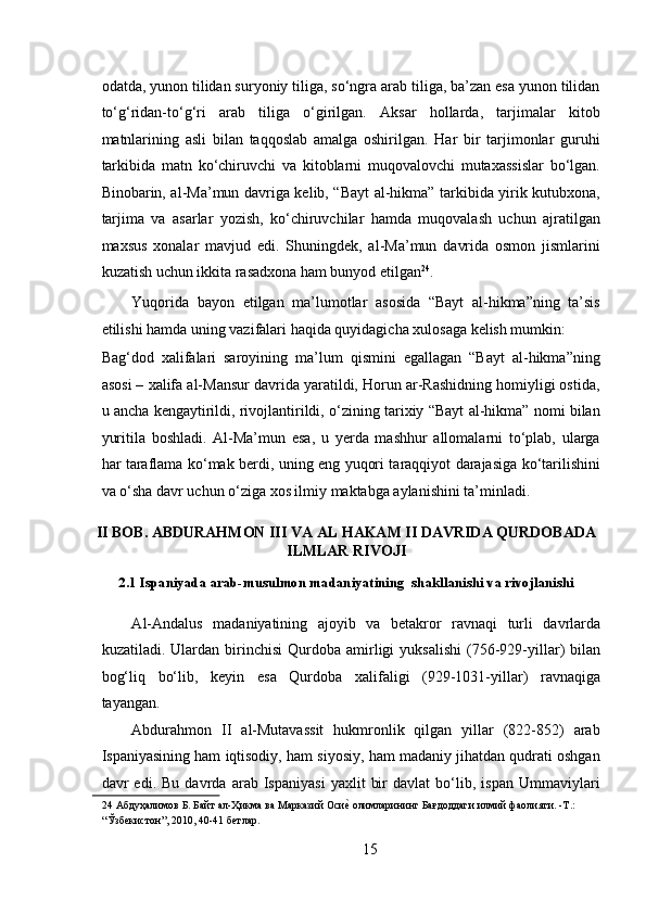  
odatda, yunon tilidan suryoniy tiliga, so‘ngra arab tiliga, ba’zan esa yunon tilidan
to‘g‘ridan-to‘g‘ri   arab   tiliga   o‘girilgan.   Aksar   hollarda,   tarjimalar   kitob
matnlarining   asli   bilan   taqqoslab   amalga   oshirilgan.   Har   bir   tarjimonlar   guruhi
tarkibida   matn   ko‘chiruvchi   va   kitoblarni   muqovalovchi   mutaxassislar   bo‘lgan.
Binobarin, al-Ma’mun davriga kelib, “Bayt al-hikma” tarkibida yirik kutubxona,
tarjima   va   asarlar   yozish,   ko‘chiruvchilar   hamda   muqovalash   uchun   ajratilgan
maxsus   xonalar   mavjud   edi.   Shuningdek,   al-Ma’mun   davrida   osmon   jismlarini
kuzatish uchun ikkita rasadxona ham bunyod etilgan 24
.  
Yuqorida   bayon   etilgan   ma’lumotlar   asosida   “Bayt   al-hikma”ning   ta’sis
etilishi hamda uning vazifalari haqida quyidagicha xulosaga kelish mumkin: 
Bag‘dod   xalifalari   saroyining   ma’lum   qismini   egallagan   “Bayt   al-hikma”ning
asosi – xalifa al-Mansur davrida yaratildi, Horun ar-Rashidning homiyligi ostida,
u ancha kengaytirildi, rivojlantirildi, o‘zining tarixiy “Bayt al-hikma” nomi bilan
yuritila   boshladi.   Al-Ma’mun   esa,   u   yerda   mashhur   allomalarni   to‘plab,   ularga
har taraflama ko‘mak berdi, uning eng yuqori taraqqiyot darajasiga ko‘tarilishini
va o‘sha davr uchun o‘ziga xos ilmiy maktabga aylanishini ta’minladi.   
II BOB. ABDURAHMON III VA AL HAKAM II DAVRIDA QURDOBADA
ILMLAR RIVOJI
2.1 Ispaniyada arab-musulmon madaniyatining  shakllanishi va rivojlanishi
А l- А nd а lus   m а d а niyatining   а j о yib   v а   b е t а kr о r   r а vn а qi   turli   d а vrl а rd а
kuz а til а di.  Ul а rd а n  birinchisi   Qurdoba   а mirligi   yuks а lishi  (756-929-yill а r)   bil а n
b о g‘liq   bo‘lib,   k е yin   es а   Qurdoba   ха lif а ligi   (929-1031-yill а r)   r а vn а qig а
t а yang а n.  
Abdurahmon   II   al-Mutavassit   hukmronlik   qilgan   yillar   (822-852)   arab
Ispaniyasining ham iqtisodiy, ham siyosiy, ham madaniy jihatdan qudrati oshgan
davr   edi.   Bu   davrda   arab   Ispaniyasi   yaxlit   bir   davlat   bo‘lib,   ispan   Ummaviylari
24   Абдуҳалимов   Б .  Байт   ал - Ҳикма   ва   Марказий   ОсиеR   олимларининг   Бағдоддаги   илмий   фаолияти . - Т .:  
“Ўзбекистон”, 2010, 40-41 бетлар.    
 
15 