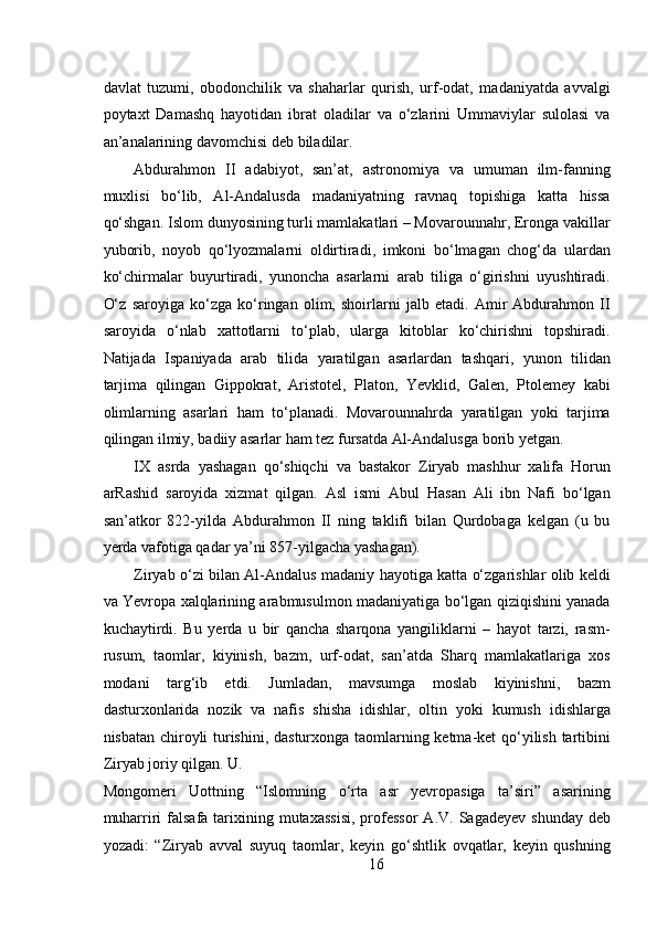  
davlat   tuzumi,   obodonchilik   va   shaharlar   qurish,   urf-odat,   madaniyatda   avvalgi
poytaxt   Damashq   hayotidan   ibrat   oladilar   va   o‘zlarini   Ummaviylar   sulolasi   va
an’analarining davomchisi deb biladilar.   
Abdurahmon   II   adabiyot,   san’at,   astronomiya   va   umuman   ilm-fanning
muxlisi   bo‘lib,   Al-Andalusda   madaniyatning   ravnaq   topishiga   katta   hissa
qo‘shgan. Islom dunyosining turli mamlakatlari – Movarounnahr, Eronga vakillar
yuborib,   noyob   qo‘lyozmalarni   oldirtiradi,   imkoni   bo‘lmagan   chog‘da   ulardan
ko‘chirmalar   buyurtiradi,   yunoncha   asarlarni   arab   tiliga   o‘girishni   uyushtiradi.
O‘z   saroyiga   ko‘zga   ko‘ringan   olim,   shoirlarni   jalb   etadi.   Amir   Abdurahmon   II
saroyida   o‘nlab   xattotlarni   to‘plab,   ularga   kitoblar   ko‘chirishni   topshiradi.
Natijada   Ispaniyada   arab   tilida   yaratilgan   asarlardan   tashqari,   yunon   tilidan
tarjima   qilingan   Gippokrat,   Aristotel,   Platon,   Yevklid,   Galen,   Ptolemey   kabi
olimlarning   asarlari   ham   to‘planadi.   Movarounnahrda   yaratilgan   yoki   tarjima
qilingan ilmiy, badiiy asarlar ham tez fursatda Al-Andalusga borib yetgan.  
IX   asrda   yashagan   qo‘shiqchi   va   bastakor   Ziryab   mashhur   xalifa   Horun
arRashid   saroyida   xizmat   qilgan.   Asl   ismi   Abul   Hasan   Ali   ibn   Nafi   bo‘lgan
san’atkor   822-yilda   Abdurahmon   II   ning   taklifi   bilan   Qurdobaga   kelgan   (u   bu
yerda vafotiga qadar ya’ni 857-yilgacha yashagan). 
Ziryab o‘zi bilan Al-Andalus madaniy hayotiga katta o‘zgarishlar olib keldi
va Yevropa xalqlarining arabmusulmon madaniyatiga bo‘lgan qiziqishini yanada
kuchaytirdi.   Bu   yerda   u   bir   qancha   sharqona   yangiliklarni   –   hayot   tarzi,   rasm-
rusum,   taomlar,   kiyinish,   bazm,   urf-odat,   san’atda   Sharq   mamlakatlariga   xos
modani   targ‘ib   etdi.   Jumladan,   mavsumga   moslab   kiyinishni,   bazm
dasturxonlarida   nozik   va   nafis   shisha   idishlar,   oltin   yoki   kumush   idishlarga
nisbatan chiroyli turishini, dasturxonga taomlarning ketma-ket qo‘yilish tartibini
Ziryab joriy qilgan. U. 
Mongomeri   Uottning   “Islomning   o‘rta   asr   yevropasiga   ta’siri”   asarining
muharriri   falsafa  tarixining mutaxassisi,  professor   A.V.  Sagadeyev  shunday  deb
yozadi:   “Ziryab   avval   suyuq   taomlar,   keyin   go‘shtlik   ovqatlar,   keyin   qushning
16 