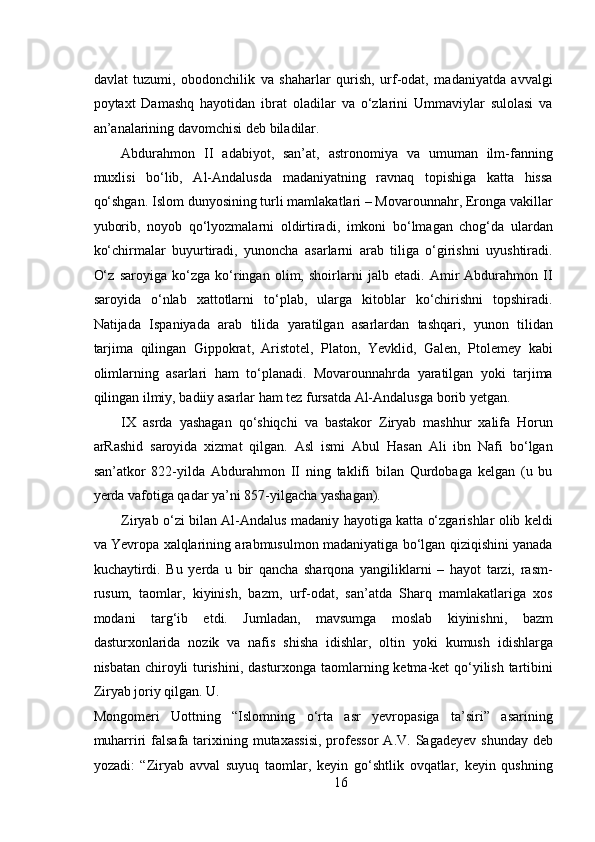 davlat   tuzumi,   obodonchilik   va   shaharlar   qurish,   urf-odat,   madaniyatda   avvalgi
poytaxt   Damashq   hayotidan   ibrat   oladilar   va   o‘zlarini   Ummaviylar   sulolasi   va
an’analarining davomchisi deb biladilar.   
Abdurahmon   II   adabiyot,   san’at,   astronomiya   va   umuman   ilm-fanning
muxlisi   bo‘lib,   Al-Andalusda   madaniyatning   ravnaq   topishiga   katta   hissa
qo‘shgan. Islom dunyosining turli mamlakatlari – Movarounnahr, Eronga vakillar
yuborib,   noyob   qo‘lyozmalarni   oldirtiradi,   imkoni   bo‘lmagan   chog‘da   ulardan
ko‘chirmalar   buyurtiradi,   yunoncha   asarlarni   arab   tiliga   o‘girishni   uyushtiradi.
O‘z   saroyiga   ko‘zga   ko‘ringan   olim,   shoirlarni   jalb   etadi.   Amir   Abdurahmon   II
saroyida   o‘nlab   xattotlarni   to‘plab,   ularga   kitoblar   ko‘chirishni   topshiradi.
Natijada   Ispaniyada   arab   tilida   yaratilgan   asarlardan   tashqari,   yunon   tilidan
tarjima   qilingan   Gippokrat,   Aristotel,   Platon,   Yevklid,   Galen,   Ptolemey   kabi
olimlarning   asarlari   ham   to‘planadi.   Movarounnahrda   yaratilgan   yoki   tarjima
qilingan ilmiy, badiiy asarlar ham tez fursatda Al-Andalusga borib yetgan.  
IX   asrda   yashagan   qo‘shiqchi   va   bastakor   Ziryab   mashhur   xalifa   Horun
arRashid   saroyida   xizmat   qilgan.   Asl   ismi   Abul   Hasan   Ali   ibn   Nafi   bo‘lgan
san’atkor   822-yilda   Abdurahmon   II   ning   taklifi   bilan   Qurdobaga   kelgan   (u   bu
yerda vafotiga qadar ya’ni 857-yilgacha yashagan). 
Ziryab o‘zi bilan Al-Andalus madaniy hayotiga katta o‘zgarishlar olib keldi
va Yevropa xalqlarining arabmusulmon madaniyatiga bo‘lgan qiziqishini yanada
kuchaytirdi.   Bu   yerda   u   bir   qancha   sharqona   yangiliklarni   –   hayot   tarzi,   rasm-
rusum,   taomlar,   kiyinish,   bazm,   urf-odat,   san’atda   Sharq   mamlakatlariga   xos
modani   targ‘ib   etdi.   Jumladan,   mavsumga   moslab   kiyinishni,   bazm
dasturxonlarida   nozik   va   nafis   shisha   idishlar,   oltin   yoki   kumush   idishlarga
nisbatan chiroyli turishini, dasturxonga taomlarning ketma-ket qo‘yilish tartibini
Ziryab joriy qilgan. U. 
Mongomeri   Uottning   “Islomning   o‘rta   asr   yevropasiga   ta’siri”   asarining
muharriri   falsafa  tarixining mutaxassisi,  professor   A.V.  Sagadeyev  shunday  deb
yozadi:   “Ziryab   avval   suyuq   taomlar,   keyin   go‘shtlik   ovqatlar,   keyin   qushning
16