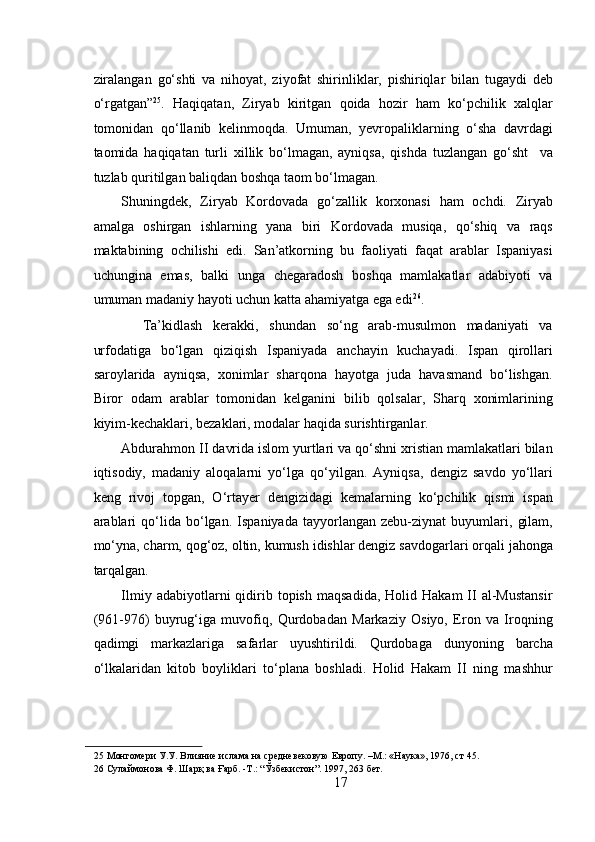  
ziralangan   go‘shti   va   nihoyat,   ziyofat   shirinliklar,   pishiriqlar   bilan   tugaydi   deb
o‘rgatgan” 25
.   Haqiqatan,   Ziryab   kiritgan   qoida   hozir   ham   ko‘pchilik   xalqlar
tomonidan   qo‘llanib   kelinmoqda.   Umuman,   yevropaliklarning   o‘sha   davrdagi
taomida   haqiqatan   turli   xillik   bo‘lmagan,   ayniqsa,   qishda   tuzlangan   go‘sht     va
tuzlab quritilgan baliqdan boshqa taom bo‘lmagan.  
Shuningdek,   Ziryab   Kordovada   go‘zallik   korxonasi   ham   ochdi.   Ziryab
amalga   oshirgan   ishlarning   yana   biri   Kordovada   musiqa,   qo‘shiq   va   raqs
maktabining   ochilishi   edi.   San’atkorning   bu   faoliyati   faqat   arablar   Ispaniyasi
uchungina   emas,   balki   unga   chegaradosh   boshqa   mamlakatlar   adabiyoti   va
umuman madaniy hayoti uchun katta ahamiyatga ega edi 26
.   
    Ta’kidlash   kerakki,   shundan   so‘ng   arab-musulmon   madaniyati   va
urfodatiga   bo‘lgan   qiziqish   Ispaniyada   anchayin   kuchayadi.   Ispan   qirollari
saroylarida   ayniqsa,   xonimlar   sharqona   hayotga   juda   havasmand   bo‘lishgan.
Biror   odam   arablar   tomonidan   kelganini   bilib   qolsalar,   Sharq   xonimlarining
kiyim-kechaklari, bezaklari, modalar haqida surishtirganlar.  
Abdurahmon II davrida islom yurtlari va qo‘shni xristian mamlakatlari bilan
iqtisodiy,   madaniy   aloqalarni   yo‘lga   qo‘yilgan.   Ayniqsa,   dengiz   savdo   yo‘llari
keng   rivoj   topgan,   O‘rtayer   dengizidagi   kemalarning   ko‘pchilik   qismi   ispan
arablari   qo‘lida   bo‘lgan.   Ispaniyada   tayyorlangan   zebu-ziynat   buyumlari,   gilam,
mo‘yna, charm, qog‘oz, oltin, kumush idishlar dengiz savdogarlari orqali jahonga
tarqalgan.   
Ilmiy  adabiyotlarni   qidirib  topish   maqsadida,  Holid  Hakam   II   al-Mustansir
(961-976)   buyrug‘iga   muvofiq,   Qurdobadan   Markaziy   Osiyo,   Eron   va   Iroqning
qadimgi   markazlariga   safarlar   uyushtirildi.   Qurdobaga   dunyoning   barcha
o‘lkalaridan   kitob   boyliklari   to‘plana   boshladi.   Holid   Hakam   II   ning   mashhur
25  Монгомери У.У. Влияние ислама на средневековую Европу. –М.: «Наука», 1976, ст 45.  
26  Сулаймонова Ф. Шарқ ва Ғарб. -Т.: “Ўзбекистон”. 1997, 263 бет. 
17 