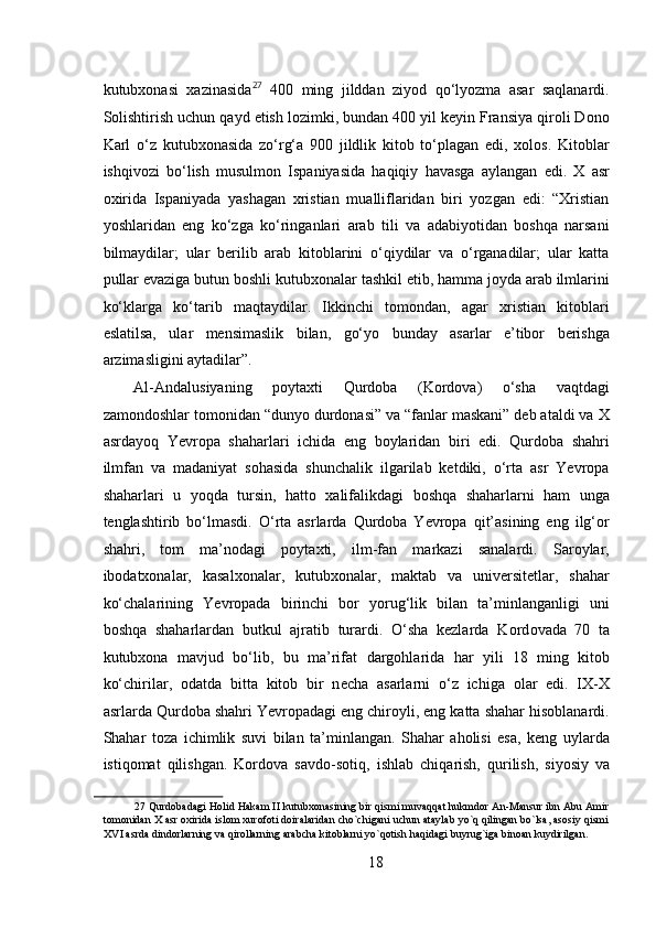 kutubxonasi   xazinasida 27
  400   ming   jilddan   ziyod   qo‘lyozma   asar   saqlanardi.
Solishtirish uchun qayd etish lozimki, bundan 400 yil keyin Fransiya qiroli Dono
Karl   o‘z   kutubxonasida   zo‘rg‘a   900   jildlik   kitob   to‘plagan   edi,   xolos.   Kitoblar
ishqivozi   bo‘lish   musulmon   Ispaniyasida   haqiqiy   havasga   aylangan   edi.   X   asr
oxirida   Ispaniyada   yashagan   xristian   mualliflaridan   biri   yozgan   edi:   “Xristian
yoshlaridan   eng   ko‘zga   ko‘ringanlari   arab   tili   va   adabiyotidan   boshqa   narsani
bilmaydilar;   ular   berilib   arab   kitoblarini   o‘qiydilar   va   o‘rganadilar;   ular   katta
pullar evaziga butun boshli kutubxonalar tashkil etib, hamma joyda arab ilmlarini
ko‘klarga   ko‘tarib   maqtaydilar.   Ikkinchi   tomondan,   agar   xristian   kitoblari
eslatilsa,   ular   mensimaslik   bilan,   go‘yo   bunday   asarlar   e’tibor   berishga
arzimasligini aytadilar”.        
Al-Andalusiyaning   poytaxti   Qurdoba   (Kordova)   o‘sha   vaqtdagi
zamondoshlar tomonidan “dunyo durdonasi” va “fanlar maskani” deb ataldi va X
asrdayoq   Yevropa   shaharlari   ichida   eng   boylaridan   biri   edi.   Qurdoba   shahri
ilmfan   va   madaniyat   sohasida   shunchalik   ilgarilab   ketdiki,   o‘rta   asr   Yevropa
shaharlari   u   yoqda   tursin,   hatto   xalifalikdagi   boshqa   shaharlarni   ham   unga
tenglashtirib   bo‘lmasdi.   O‘rta   asrlarda   Qurdoba   Yevropa   qit’asining   eng   ilg‘or
shahri,   tom   ma’nodagi   poytaxti,   ilm-fan   markazi   sanalardi.   Saroylar,
ibodatxonalar,   kasalxonalar,   kutubxonalar,   maktab   va   universitetlar,   shahar
ko‘chalarining   Yevropada   birinchi   bor   yorug‘lik   bilan   ta’minlanganligi   uni
boshqa   shaharlardan   butkul   ajratib   turardi.   O‘sha   kezlarda   K о rd о v а d а   70   t а
kutub хо n а   m а vjud   bo‘lib,   bu   m а ’rif а t   d а rg о hl а rid а   h а r   yili   18   ming   kit о b
ko‘chiril а r,   о d а td а   bitt а   kit о b   bir   n е ch а   а s а rl а rni   o‘z   ichig а   о l а r   edi.   IX-X
asrlarda Qurdoba shahri Yevropadagi eng chiroyli, eng katta shahar hisoblanardi.
Shahar   toza   ichimlik   suvi   bilan   ta’minlangan.   Shahar   aholisi   esa,   keng   uylarda
istiqomat   qilishgan.   Kordova   s а vd о -s о tiq,   ishl а b   chiq а rish,   qurilish,   siyosiy   v а
27  Qurdobadagi Holid Hakam II kutubxonasining bir qismi muvaqqat hukmdor An-Mansur ibn Abu Amir
tomonidan X asr oxirida islom xurofoti doiralaridan cho`chigani uchun ataylab yo`q qilingan bo`lsa, asosiy qismi
XVI asrda dindorlarning va qirollarning arabcha kitoblarni yo`qotish haqidagi buyrug`iga binoan kuydirilgan.   
 
18