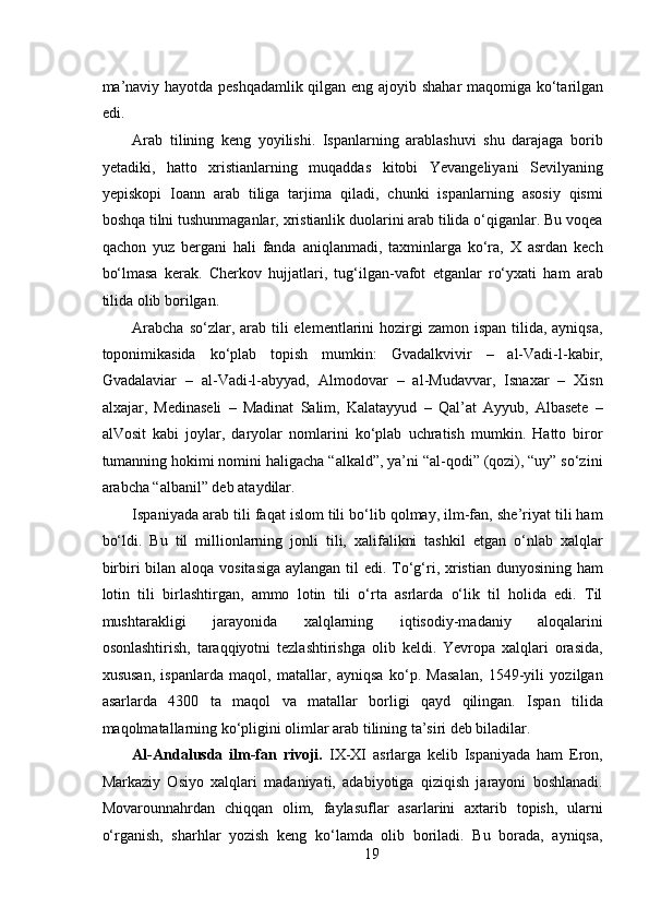  
m а ’n а viy h а yotd а   p е shq а d а mlik qilg а n eng   а j о yib sh а har m а q о mig а   ko‘t а rilg а n
edi.  
Arab   tilining   keng   yoyilishi.   Ispanlarning   arablashuvi   shu   darajaga   borib
yetadiki,   hatto   xristianlarning   muqaddas   kitobi   Yevangeliyani   Sevilyaning
yepiskopi   Ioann   arab   tiliga   tarjima   qiladi,   chunki   ispanlarning   asosiy   qismi
boshqa tilni tushunmaganlar, xristianlik duolarini arab tilida o‘qiganlar. Bu voqea
qachon   yuz   bergani   hali   fanda   aniqlanmadi,   taxminlarga   ko‘ra,   X   asrdan   kech
bo‘lmasa   kerak.   Cherkov   hujjatlari,   tug‘ilgan-vafot   etganlar   ro‘yxati   ham   arab
tilida olib borilgan.  
Arabcha  so‘zlar, arab tili  elementlarini  hozirgi  zamon ispan  tilida, ayniqsa,
toponimikasida   ko‘plab   topish   mumkin:   Gvadalkvivir   –   al-Vadi-l-kabir,
Gvadalaviar   –   al-Vadi-l-abyyad,   Almodovar   –   al-Mudavvar,   Isnaxar   –   Xisn
alxajar,   Medinaseli   –   Madinat   Salim,   Kalatayyud   –   Qal’at   Ayyub,   Albasete   –
alVosit   kabi   joylar,   daryolar   nomlarini   ko‘plab   uchratish   mumkin.   Hatto   biror
tumanning hokimi nomini haligacha “alkald”, ya’ni “al-qodi” (qozi), “uy” so‘zini
arabcha “albanil” deb ataydilar.  
Ispaniyada arab tili faqat islom tili bo‘lib qolmay, ilm-fan, she’riyat tili ham
bo‘ldi.   Bu   til   millionlarning   jonli   tili,   xalifalikni   tashkil   etgan   o‘nlab   xalqlar
birbiri bilan aloqa vositasiga  aylangan til edi. To‘g‘ri, xristian dunyosining ham
lotin   tili   birlashtirgan,   ammo   lotin   tili   o‘rta   asrlarda   o‘lik   til   holida   edi.   Til
mushtarakligi   jarayonida   xalqlarning   iqtisodiy-madaniy   aloqalarini
osonlashtirish,   taraqqiyotni   tezlashtirishga   olib   keldi.   Yevropa   xalqlari   orasida,
xususan,   ispanlarda   maqol,   matallar,   ayniqsa   ko‘p.   Masalan,   1549-yili   yozilgan
asarlarda   4300   ta   maqol   va   matallar   borligi   qayd   qilingan.   Ispan   tilida
maqolmatallarning ko‘pligini olimlar arab tilining ta’siri deb biladilar.       
Al-Andalusda   ilm-fan   rivoji.   IX-XI   asrlarga   kelib   Ispaniyada   ham   Eron,
Markaziy   Osiyo   xalqlari   madaniyati,   adabiyotiga   qiziqish   jarayoni   boshlanadi.
Movarounnahrdan   chiqqan   olim,   faylasuflar   asarlarini   axtarib   topish,   ularni
o‘rganish,   sharhlar   yozish   keng   ko‘lamda   olib   boriladi.   Bu   borada,   ayniqsa,
19 