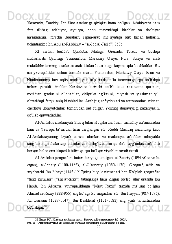 Xorazmiy,   Forobiy,   Ibn   Sino   asarlariga   qiziqish   katta   bo‘lgan.   Adabiyotda   ham
fors   tilidagi   adabiyot,   ayniqsa,   odob   mavzuidagi   kitoblar   va   she’riyat
an’analarini,   forscha   iboralarni   ispan-arab   she’riyatiga   olib   kirish   hollarini
uchratamiz (Ibn Abu ar-Rabbihiy – “al-Iqd al-Farid”) 262b. 
XI   asrdan   boshlab   Qurdoba,   Malaga,   Grenada,   Toledo   va   boshqa
shaharlarda   Qadimgi   Yunoniston,   Markaziy   Osiyo,   Fors,   Suriya   va   arab
mutafakkirlarining  asarlarini   arab   tilidan  lotin  tiliga   tarjima   qila  boshladilar.   Bu
ish   yevropaliklar   uchun   birinchi   marta   Yunoniston,   Markaziy   Osiyo,   Eron   va
Hindistonning   boy   aqliy   madaniyati   to‘g‘risida   to‘la   tasavvurga   ega   bo‘lishga
imkon   yaratdi.   Arablar   Kordovada   birinchi   bo‘lib   katta   rasadxona   qurdilar,
meridian   gradusini   o‘lchadilar,   ekliptika   og‘ishini,   quyosh   va   yulduzlar   yili
o‘rtasidagi farqni aniq hisobladilar. Arab jug‘rofiydonlari va astronomlari xristian
cherkovi   ilohiyotchilari   tomonidan   rad   etilgan   Yerning   doiraviyligi   nazariyasini
qo‘llab-quvvatladilar.  
А l- А nd а lus m а d а niyati Sh а rq bil а n  а l о q а l а rd а n h а m, m а h а lliy  а n’ а n а l а rd а n
h а m   v а   Yevropa   t а ’sirid а n   h а m   о ziql а ng а n   edi.   Х uddi   M а shriq   z а mind а gi   k а bi
А l- А nd а lusiyaning   d е yarli   b а rch а   о liml а ri   v а   m а d а niyat   а rb о bl а ri   nih о yatd а
r а ng-b а r а ng s о h а l а rd а gi biliml а r v а  m а shg‘ul о tl а rni qo‘shib, uyg‘unl а shtirib  о lib
b о rg а n h о ld а  ensikl о p е dik bilimg а  eg а  bo‘lg а n ziyolil а r sanalishardi.  
А l- А nd а lus g ео gr а fl а ri butun dunyog а  t а nilg а n:  а l-B а kriy (1094-yild а  v а f о t
etg а n),   а l-Idrisiy   (1100-1165),   а l-G‘ а rn о tiy   (1080-1170).   G ео gr а f,   а dib   v а
s а yoh а tchi Ibn Jub а yr (1145-1217)ning buyuk  х izm а tl а ri b о r. Ko‘pl а b g ео gr а fl а r
“t а ri х   kishil а ri”   (“ а hl   а t-t а ri х ”)   t а b а q а sig а   h а m   kirg а n   bo‘lib,   ul а r   о r а sid а   Ibn
H а bib,   Ibn   А lq а m а ,   yevropalikl а rg а   “M а vr   R а zis”   t а rzid а   m а ’lum   bo‘lg а n
А hm а d  а r-R о ziy (888-955) eng ko‘zg а  ko‘ring а nl а ri edi. Ibn H а yy а n (987-1076),
Ibn   B а ss а m   (1087-1147),   Ibn   B а shku а l   (1101-1182)   eng   yirik   t а ri х chil а rd а n
bo‘lishg а n 28
.   
28  Ланда Р.Г. История арабских стран. Восточный университет. М.: 2005, 
cтр. 88.   
 Fizikaning yorug`lik hodisalari va uning qonunlarini tekshiradigan bo`limi.  
20