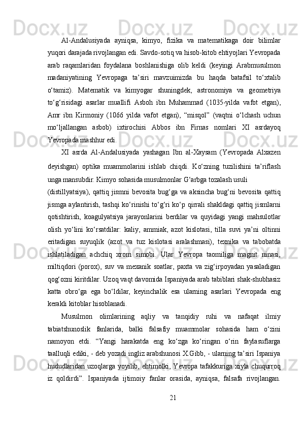  
Al-Andalusiyada   ayniqsa,   kimyo,   fizika   va   matematikaga   doir   bilimlar
yuqori darajada rivojlangan edi. Savdo-sotiq va hisob-kitob ehtiyojlari Yevropada
arab   raqamlaridan   foydalana   boshlanishiga   olib   keldi   (keyingi   Arabmusulmon
madaniyatining   Yevropaga   ta’siri   mavzuimizda   bu   haqda   batafsil   to‘xtalib
o‘tamiz).   M а t е m а tik   v а   kimyog а r   shuningdek,   а str о n о miya   v а   g ео m е triya
to‘g‘risid а gi   а s а rl а r   mu а llifi   А sb о h   ibn   Muh а mm а d   (1035-yild а   v а f о t   etg а n),
А mr   ibn   Kirm о niy   (1066   yild а   v а f о t   etg а n),   “misq о l”   (v а qtni   o‘lch а sh   uchun
mo‘lj а ll а ng а n   а sb о b)   i х tir о chisi   А bb о s   ibn   Firn а s   n о ml а ri   XI   а srd а yoq
Yevropad а  m а shhur edi. 
XI   asrda   Al-Andalusiyada   yashagan   Ibn   al-Xaysam   (Yevropada   Alxazen
deyishgan)   optika 
  muammolarini   ishlab   chiqdi.   Ko‘zning   tuzilishini   ta’riflash
unga mansubdir. Kimyo sohasida musulmonlar G‘arbga tozalash usuli 
(distillyatsiya),   qattiq   jismni   bevosita   bug‘ga   va  aksincha   bug‘ni   bevosita   qattiq
jismga aylantirish, tashqi ko‘rinishi to‘g‘ri ko‘p qirrali shakldagi qattiq jismlarni
qotishtirish,   koagulyatsiya   jarayonlarini   berdilar   va   quyidagi   yangi   mahsulotlar
olish   yo‘lini   ko‘rsatdilar:   kaliy,   ammiak,   azot   kislotasi,   tilla   suvi   ya’ni   oltinni
eritadigan   suyuqlik   (azot   va   tuz   kislotasi   aralashmasi),   texnika   va   tabobatda
ishlatiladigan   achchiq   xrom   simobi.   Ular   Yevropa   taomiliga   magnit   ninasi,
miltiqdori   (porox),   suv   va   mexanik   soatlar,   paxta   va   zig‘irpoyadan   yasaladigan
qog‘ozni kiritdilar. Uzoq vaqt davomida Ispaniyada arab tabiblari shak-shubhasiz
katta   obro‘ga   ega   bo‘ldilar,   keyinchalik   esa   ularning   asarlari   Yevropada   eng
kerakli kitoblar hisoblanadi.  
Musulmon   olimlarining   aqliy   va   tanqidiy   ruhi   va   nafaqat   ilmiy
tabiatshunoslik   fanlarida,   balki   falsafiy   muammolar   sohasida   ham   o‘zini
namoyon   etdi.   “Yangi   harakatda   eng   ko‘zga   ko‘ringan   o‘rin   faylasuflarga
taalluqli ediki, - deb yozadi ingliz arabshunosi X.Gibb, - ularning ta’siri Ispaniya
hududlaridan uzoqlarga yoyilib, ehtimolki, Yevropa tafakkuriga xiyla chuqurroq
iz   qoldirdi”.   Ispaniyada   ijtimoiy   fanlar   orasida,   ayniqsa,   falsafa   rivojlangan.
21 