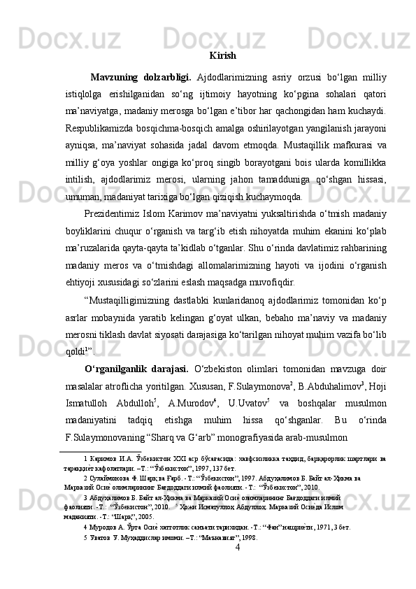  
Kirish
  Mavzuning   dolzarbligi.   Ajdodlarimizning   asriy   orzusi   bo‘lgan   milliy
istiqlolga   erishilganidan   so‘ng   ijtimoiy   hayotning   ko‘pgina   sohalari   qatori
ma’naviyatga, madaniy merosga bo‘lgan e’tibor har qachongidan ham kuchaydi.
Respublikamizda bosqichma-bosqich amalga oshirilayotgan yangilanish jarayoni
ayniqsa,   ma’naviyat   sohasida   jadal   davom   etmoqda.   Mustaqillik   mafkurasi   va
milliy   g‘oya   yoshlar   ongiga   ko‘proq   singib   borayotgani   bois   ularda   komillikka
intilish,   ajdodlarimiz   merosi,   ularning   jahon   tamadduniga   qo‘shgan   hissasi,
umuman, madaniyat tarixiga bo‘lgan qiziqish kuchaymoqda.  
Prezidentimiz Islom Karimov ma’naviyatni  yuksaltirishda o‘tmish madaniy
boyliklarini   chuqur   o‘rganish   va   targ‘ib   etish   nihoyatda   muhim   ekanini   ko‘plab
ma’ruzalarida qayta-qayta ta’kidlab o‘tganlar. Shu o‘rinda davlatimiz rahbarining
madaniy   meros   va   o‘tmishdagi   allomalarimizning   hayoti   va   ijodini   o‘rganish
ehtiyoji xususidagi so‘zlarini eslash maqsadga muvofiqdir.  
“Mustaqilligimizning   dastlabki   kunlaridanoq   ajdodlarimiz   tomonidan   ko‘p
asrlar   mobaynida   yaratib   kelingan   g‘oyat   ulkan,   bebaho   ma’naviy   va   madaniy
merosni tiklash davlat siyosati darajasiga ko‘tarilgan nihoyat muhim vazifa bo‘lib
qoldi 1
”.    
O‘rganilganlik   darajasi.   O‘zbekiston   olimlari   tomonidan   mavzuga   doir
masalalar atroflicha yoritilgan. Xususan, F.Sulaymonova 2
, B.Abduhalimov 3
, Hoji
Ismatulloh   Abdulloh 5
,   A.Murodov 4
,   U.Uvatov 5
  va   boshqalar   musulmon
madaniyatini   tadqiq   etishga   muhim   hissa   qo‘shganlar.   Bu   o‘rinda
F.Sulaymonovaning “Sharq va G‘arb” monografiyasida arab-musulmon 
1   Каримов   И.А.   Ўзбекистон   XXI   аср   бўсағасида:   хавфсизликка   таҳдид,   барқарорлик   шартлари   ва
тараққиеRт кафолатлари. –Т.: “Ўзбекистон”, 1997, 137 бет.  
2  Сулаймонова Ф. Шарқ ва Ғарб. -Т.: “Ўзбекистон”, 1997. Абдуҳалимов Б. Байт ал-Ҳикма ва 
Марказий Оси	
еR олимларининг Бағдоддаги илмий фаолияти. -Т.:  “Ўзбекистон”, 2010. 
3  Абдуҳалимов Б. Байт ал-Ҳикма ва Марказий Оси	
еR олимларининг Бағдоддаги илмий 
фаолияти. -Т.:  “Ўзбекистон”, 2010.    5
 Ҳожи Исматуллоҳ Абдуллоҳ. Марказий Оси	
еRда Ислом 
маданияти. -Т.: “Шарқ”, 2005. 
4  Муродов А. Ўрта Оси	
еR хаттотлик санъати тарихидан. -Т.: “Фан” нашри	еRти, 1971, 3 бет. 
5  Уватов У. Муҳаддислар имоми. –Т.: “Маънавият”, 1998. 
4 