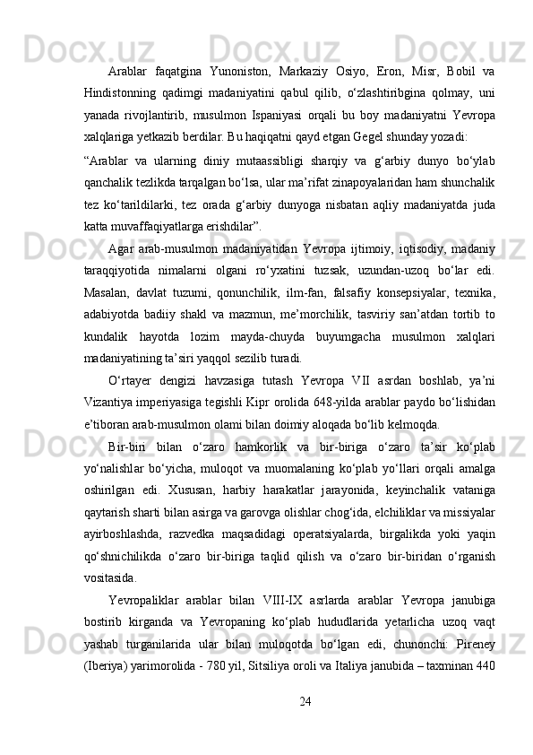  
Arablar   faqatgina   Yunoniston,   Markaziy   Osiyo,   Eron,   Misr,   Bobil   va
Hindistonning   qadimgi   madaniyatini   qabul   qilib,   o‘zlashtiribgina   qolmay,   uni
yanada   rivojlantirib,   musulmon   Ispaniyasi   orqali   bu   boy   madaniyatni   Yevropa
xalqlariga yetkazib berdilar. Bu haqiqatni qayd etgan Gegel shunday yozadi: 
“Arablar   va   ularning   diniy   mutaassibligi   sharqiy   va   g‘arbiy   dunyo   bo‘ylab
qanchalik tezlikda tarqalgan bo‘lsa, ular ma’rifat zinapoyalaridan ham shunchalik
tez   ko‘tarildilarki,   tez   orada   g‘arbiy   dunyoga   nisbatan   aqliy   madaniyatda   juda
katta muvaffaqiyatlarga erishdilar”.  
Agar   arab-musulmon   madaniyatidan   Yevropa   ijtimoiy,   iqtisodiy,   madaniy
taraqqiyotida   nimalarni   olgani   ro‘yxatini   tuzsak,   uzundan-uzoq   bo‘lar   edi.
Masalan,   davlat   tuzumi,   qonunchilik,   ilm-fan,   falsafiy   konsepsiyalar,   texnika,
adabiyotda   badiiy   shakl   va   mazmun,   me’morchilik,   tasviriy   san’atdan   tortib   to
kundalik   hayotda   lozim   mayda-chuyda   buyumgacha   musulmon   xalqlari
madaniyatining ta’siri yaqqol sezilib turadi. 
O‘rt а y е r   d е ngizi   h а vz а sig а   tut а sh   Yevropa   VII   а srd а n   b о shl а b,   ya’ni
Viz а ntiya imp е riyasig а   t е gishli Kipr   о r о lid а   648-yild а   а r а bl а r p а yd о   bo‘lishid а n
e’tib о r а n  а r а b-musulm о n  о l а mi bil а n d о imiy aloqad а  bo‘lib k е lm о qd а .  
Bir-biri   bil а n   o‘z а r о   h а mk о rlik   v а   bir-birig а   o‘z а r о   t а ’sir   ko‘pl а b
yo‘n а lishl а r   bo‘yich а ,   mul о q о t   v а   mu о m а l а ning   ko‘pl а b   yo‘ll а ri   о rq а li   а m а lg а
о shirilg а n   edi.   Xususan,   h а rbiy   h а r а k а tl а r   j а r а yonid а ,   k е yinch а lik   v а t а nig а
q а yt а rish sh а rti bil а n  а sirg а  v а  g а r о vg а   о lishl а r ch о g‘id а , elchilikl а r v а  missiyal а r
а yirb о shl а shd а ,   r а zv е dk а   m а qs а did а gi   о p е r а tsiyal а rd а ,   birg а likd а   yoki   yaqin
qo‘shnichilikd а   o‘z а r о   bir-birig а   t а qlid   qilish   v а   o‘z а r о   bir-birid а n   o‘rg а nish
v о sit а sid а .  
Yevropalikl а r   а r а bl а r   bil а n   VIII-IX   а srl а rd а   а r а bl а r   Yevropa   j а nubig а
b о stirib   kirg а nd а   v а   Yevropaning   ko‘pl а b   hududl а rid а   y е t а rlich а   uz о q   v а qt
yash а b   turg а nil а rid а   ul а r   bil а n   mul о q о td а   bo‘lg а n   edi,   chun о nchi:   Pireney
(Ib е riya) yarim о r о lid а  - 780 yil, Sitsiliya  о r о li v а  It а liya j а nubid а  – taxminan 440
24 