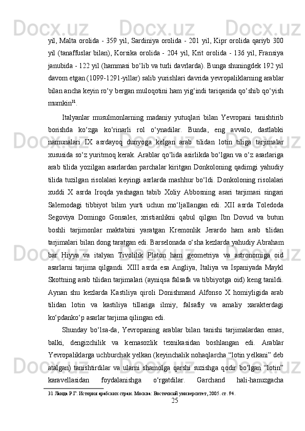  
yil, M а lt а   о r о lid а   - 359 yil, S а rdiniya   о r о lid а   - 201 yil, Kipr   о r о lid а   q а riyb 300
yil (t а n а ffusl а r bil а n), K о rsik а   о r о lid а   - 204 yil, Krit   о r о lid а   - 136 yil, Fr а nsiya
j а nubid а  - 122 yil (h а mm а si bo‘lib v а  turli d а vrl а rd а ). Bung а  shuningd е k 192 yil
d а v о m etg а n (1099-1291-yill а r) s а lib yurishl а ri d а vrid а  yevropalikl а rning  а r а bl а r
bil а n  а nch а  k е yin ro‘y b е rg а n mul о q о tini h а m yig‘indi t а riq а sid а  qo‘shib qo‘yish
mumkin 31
. 
It а lyanl а r   musulmonl а rning   m а d а niy   yutuql а ri   bil а n   Yevropani   t а nishtirib
b о rishd а   ko‘zg а   ko‘rin а rli   r о l   o‘yn а dil а r.   Bund а ,   eng   а vv а l о ,   d а stl а bki
n а mun а l а ri   IX   а srd а yoq   dunyog а   k е lg а n   а r а b   tilid а n   l о tin   tilig а   t а rjim а l а r
х ususid а  so‘z yuritm о q k е r а k.  А r а bl а r qo‘lid а   а sirlikd а  bo‘lg а n v а  o‘z   а s а rl а rig а
а r а b   tilid а   yozilg а n   а s а rl а rd а n   p а rch а l а r   kiritg а n   D о nk о l о ning   q а dimgi   yahudiy
tilid а   tuzilg а n   ris о l а l а ri   k е yingi   а srl а rd а   m а shhur   bo‘ldi.   D о nk о l о ning   ris о l а l а ri
х uddi   Х   а srd а   Ir о qd а   yash а g а n   tabib   Хо liy   А bb о sning   а s а ri   t а rjim а si   sing а ri
S а l е rn о d а gi   tibbiyot   bilim   yurti   uchun   mo‘lj а ll а ng а n   edi.   XII   а srd а   T о l е d о d а
S е g о viya   D о ming о   G о ns а l е s,   х risti а nlikni   q а bul   qilg а n   Ibn   D о vud   v а   butun
b о shli   t а rjim о nl а r   m а kt а bini   yar а tg а n   Kr е m о nlik   J е r а rd о   h а m   а r а b   tilid а n
t а rjim а l а ri bil а n d о ng t а r а tg а n edi. B а rs е l о n а d а  o‘sh а  k е zl а rd а  yahudiy  А br а h а m
b а r   Hiyya   v а   it а lyan   Tiv о lilik   Pl а t о n   h а m   g ео m е triya   v а   а str о n о mig а   о id
а s а rl а rni   t а rjim а   qilg а ndi.   XIII   а srd а   es а   А ngliya,   It а liya   v а   Isp а niyad а   M а ykl
Sk о ttning   а r а b tilid а n t а rjim а l а ri ( а yniqs а   f а ls а f а   v а   tibbiyotg а   о id) k е ng t а nildi.
А yn а n   shu   k е zl а rd а   K а stiliya   qir о li   D о nishm а nd   А lf о ns о   Х   h о miyligid а   а r а b
tilid а n   l о tin   v а   k а stiliya   till а rig а   ilmiy,   f а ls а fiy   v а   а m а liy   ха r а kt е rd а gi
ko‘pd а nko‘p  а s а rl а r t а rjim а  qiling а n edi. 
Shund а y   bo‘ls а -d а ,   Yevropaning   а r а bl а r   bil а n   t а nishi   t а rjim а l а rd а n   em а s,
b а lki,   d е ngizchilik   v а   k е m а s о zlik   t ех nik а sid а n   b о shl а ng а n   edi.   А r а bl а r
Yevropalikl а rg а  uchburch а k y е lk а n (k е yinch а lik n о h а ql а rch а  “l о tin y е lk а ni” d е b
а t а lg а n)   t а nishtirdil а r   v а   ul а rni   sh а m о lg а   q а rshi   suzishg а   q о dir   bo‘lg а n   “l о tin”
k а r а v е ll а sid а n   f о yd а l а nishg а   o‘rg а tdil а r.   G а rch а nd   h а li-h а nuzg а ch а
31  Ланда Р.Г. История арабских стран. Москва: Восточный университет, 2005. ст. 94. 
25 