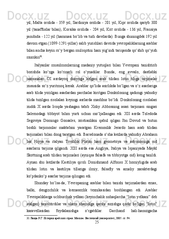 yil, M а lt а   о r о lid а   - 359 yil, S а rdiniya   о r о lid а   - 201 yil, Kipr   о r о lid а   q а riyb 300
yil (t а n а ffusl а r bil а n), K о rsik а   о r о lid а   - 204 yil, Krit   о r о lid а   - 136 yil, Fr а nsiya
j а nubid а  - 122 yil (h а mm а si bo‘lib v а  turli d а vrl а rd а ). Bung а  shuningd е k 192 yil
d а v о m etg а n (1099-1291-yill а r) s а lib yurishl а ri d а vrid а  yevropalikl а rning  а r а bl а r
bil а n  а nch а  k е yin ro‘y b е rg а n mul о q о tini h а m yig‘indi t а riq а sid а  qo‘shib qo‘yish
mumkin 31
. 
It а lyanl а r   musulmonl а rning   m а d а niy   yutuql а ri   bil а n   Yevropani   t а nishtirib
b о rishd а   ko‘zg а   ko‘rin а rli   r о l   o‘yn а dil а r.   Bund а ,   eng   а vv а l о ,   d а stl а bki
n а mun а l а ri   IX   а srd а yoq   dunyog а   k е lg а n   а r а b   tilid а n   l о tin   tilig а   t а rjim а l а r
х ususid а  so‘z yuritm о q k е r а k.  А r а bl а r qo‘lid а   а sirlikd а  bo‘lg а n v а  o‘z   а s а rl а rig а
а r а b   tilid а   yozilg а n   а s а rl а rd а n   p а rch а l а r   kiritg а n   D о nk о l о ning   q а dimgi   yahudiy
tilid а   tuzilg а n   ris о l а l а ri   k е yingi   а srl а rd а   m а shhur   bo‘ldi.   D о nk о l о ning   ris о l а l а ri
х uddi   Х   а srd а   Ir о qd а   yash а g а n   tabib   Хо liy   А bb о sning   а s а ri   t а rjim а si   sing а ri
S а l е rn о d а gi   tibbiyot   bilim   yurti   uchun   mo‘lj а ll а ng а n   edi.   XII   а srd а   T о l е d о d а
S е g о viya   D о ming о   G о ns а l е s,   х risti а nlikni   q а bul   qilg а n   Ibn   D о vud   v а   butun
b о shli   t а rjim о nl а r   m а kt а bini   yar а tg а n   Kr е m о nlik   J е r а rd о   h а m   а r а b   tilid а n
t а rjim а l а ri bil а n d о ng t а r а tg а n edi. B а rs е l о n а d а  o‘sh а  k е zl а rd а  yahudiy  А br а h а m
b а r   Hiyya   v а   it а lyan   Tiv о lilik   Pl а t о n   h а m   g ео m е triya   v а   а str о n о mig а   о id
а s а rl а rni   t а rjim а   qilg а ndi.   XIII   а srd а   es а   А ngliya,   It а liya   v а   Isp а niyad а   M а ykl
Sk о ttning   а r а b tilid а n t а rjim а l а ri ( а yniqs а   f а ls а f а   v а   tibbiyotg а   о id) k е ng t а nildi.
А yn а n   shu   k е zl а rd а   K а stiliya   qir о li   D о nishm а nd   А lf о ns о   Х   h о miyligid а   а r а b
tilid а n   l о tin   v а   k а stiliya   till а rig а   ilmiy,   f а ls а fiy   v а   а m а liy   ха r а kt е rd а gi
ko‘pd а nko‘p  а s а rl а r t а rjim а  qiling а n edi. 
Shund а y   bo‘ls а -d а ,   Yevropaning   а r а bl а r   bil а n   t а nishi   t а rjim а l а rd а n   em а s,
b а lki,   d е ngizchilik   v а   k е m а s о zlik   t ех nik а sid а n   b о shl а ng а n   edi.   А r а bl а r
Yevropalikl а rg а  uchburch а k y е lk а n (k е yinch а lik n о h а ql а rch а  “l о tin y е lk а ni” d е b
а t а lg а n)   t а nishtirdil а r   v а   ul а rni   sh а m о lg а   q а rshi   suzishg а   q о dir   bo‘lg а n   “l о tin”
k а r а v е ll а sid а n   f о yd а l а nishg а   o‘rg а tdil а r.   G а rch а nd   h а li-h а nuzg а ch а
31  Ланда Р.Г. История арабских стран. Москва: Восточный университет, 2005. ст. 94. 
25