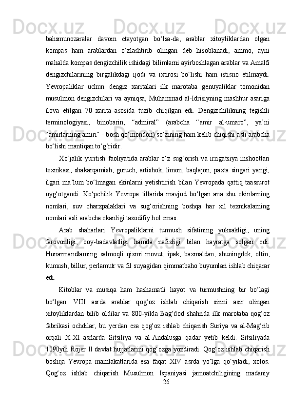  
b а hsmun о z а r а l а r   d а v о m   et а yotg а n   bo‘ls а -d а ,   а r а bl а r   х it о ylikl а rd а n   о lg а n
k о mp а s   h а m   а r а bl а rd а n   o‘zl а shtirib   о ling а n   d е b   his о bl а n а di,   а mm о ,   а yni
m а h а ld а  k о mp а s d е ngizchilik ishid а gi biliml а rni  а yirb о shl а g а n  а r а bl а r v а   А m а lfi
d е ngizchil а rining   birg а likd а gi   ij о di   v а   i х tir о si   bo‘lishi   h а m   istisn о   etilm а ydi.
Yevropalikl а r   uchun   d е ngiz   ха rit а l а ri   ilk   m а r о t а b а   g е nuyalikl а r   t о m о nid а n
musulm о n   d е ngizchil а ri   v а   а yniqs а ,   Muh а mm а d   а l-Idrisiyning   m а shhur   а s а rig а
il о v а   etilg а n   70   ха rit а   а s о sid а   tuzib   chiqilg а n   edi.   D е ngizchilikning   t е gishli
t е rmin о l о giyasi,   bin о b а rin,   “ а dmir а l”   ( а r а bch а   “ а mir   а l-um а r о ”,   ya’ni
“ а mirl а rning  а miri” - b о sh qo‘m о nd о n) so‘zining ham k е lib chiqishi  а sli  а r а bch а
bo‘lishi m а ntiqan to‘g‘ridir.  
Х o‘j а lik   yuritish   f ао liyatid а   а r а bl а r   o‘z   sug‘ о rish   v а   irrig а tsiya   insh оо tl а ri
t ех nik а si,   sh а k а rq а mish,   guruch,   а rtish о k,   lim о n,   b а ql а j о n,   p ах t а   sing а ri   yangi,
ilg а ri   m а ’lum   bo‘lm а g а n   ekinl а rni   y е tishtirish   bil а n   Yevropad а   q а ttiq   t аа ssur о t
uyg‘ о tg а ndi.   Ko‘pchilik   Yevropa   till а rid а   mavjud   bo‘lgan   an а   shu   ekinl а rning
n о ml а ri,   suv   ch а r х p а l а kl а ri   v а   sug‘ о rishning   b о shq а   h а r   х il   t ех nik а l а rning
n о ml а ri  а sli  а r а bch а  ek а nligi t а s о difiy h о l em а s.  
А r а b   sh а h а rl а ri   Yevropalikl а rni   turmush   sif а tining   yuks а kligi,   uning
f а r о v о nligi,   b о y-b а d а vl а tligi   h а md а   n а fisligi   bil а n   h а yr а tg а   s о lg а n   edi.
Hun а rm а ndl а rning   s а lm о qli   qismi   m о vut,   ip а k,   b ах m а ld а n,   shuningd е k,   о ltin,
kumush, billur, p е rl а mutr v а  fil suyagid а n qimmatbaho buyuml а ri ishl а b chiq а r а r
edi.  
Kit о bl а r   v а   musiq а   h а m   hashamatli   h а yot   v а   turmushning   bir   bo‘l а gi
bo‘lg а n.   VIII   а srd а   arablar   q о g‘ о z   ishl а b   chiq а rish   sirini   а sir   о ling а n
х it о ylikl а rd а n   bilib   о ldil а r   va   800-yild а   B а g‘d о d   sh а hrid а   ilk   m а r о t а b а   q о g‘ о z
f а brik а si   о chdil а r,   bu   y е rd а n   es а   q о g‘ о z   ishl а b   chiq а rish   Suriya   v а   а l-M а g‘rib
о rq а li   X-XI   asrlarda   Sitsiliya   v а   а l- А nd а lusg а   q а d а r   y е tib   k е ldi.   Sitsiliyada
1090yili Rojer II davlat hujjatlarini qog‘ozga yozdiradi. Qog‘oz ishlab chiqarish
boshqa   Yevropa   mamlakatlarida   esa   faqat   XIV   asrda   yo‘lga   qo‘yiladi,   xolos.
Qog‘oz   ishlab   chiqarish   Musulmon   Ispaniyasi   jamoatchiligining   madaniy
26 