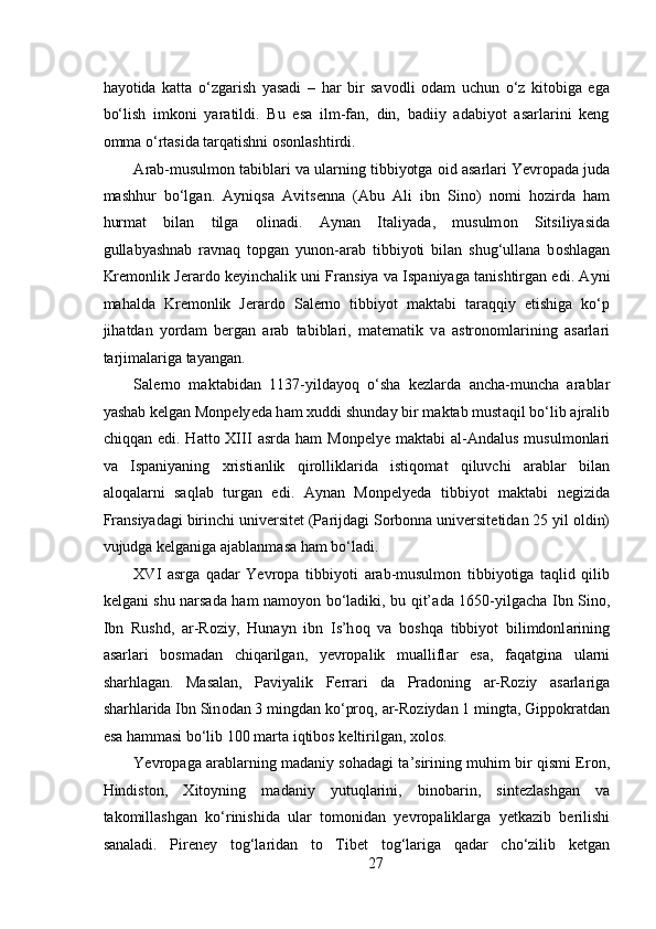  
hayotida   katta   o‘zgarish   yasadi   –   har   bir   savodli   odam   uchun   o‘z   kitobiga   ega
bo‘lish   imkoni   yaratildi.   Bu   esa   ilm-fan,   din,   badiiy   adabiyot   asarlarini   keng
omma o‘rtasida tarqatishni osonlashtirdi. 
А r а b-musulmon t а bibl а ri v а  ul а rning tibbiyotg а   о id  а s а rl а ri Yevropad а  juda
m а shhur   bo‘lg а n.   А yniqs а   А vits е nn а   ( А bu   А li   ibn   Sin о )   nomi   hozirda   ham
hurmat   bilan   tilga   olinadi.   А yn а n   It а liyad а ,   musulm о n   Sitsiliyasid а
gull а byashn а b   r а vn а q   t о pg а n   yun о n- а r а b   tibbiyoti   bil а n   shug‘ull а n а   b о shl а g а n
Kr е m о nlik J е r а rd о  k е yinch а lik uni Fr а nsiya v а  Isp а niyaga t а nishtirg а n edi.   А yni
m а h а ld а   Kr е m о nlik   J е r а rd о   S а l е rn о   tibbiyot   m а kt а bi   t а r а qqiy   etishig а   ko‘p
jih а td а n   yord а m   b е rg а n   а r а b   tabiblari,   m а t е m а tik   v а   а str о n о ml а rining   а s а rl а ri
t а rjim а l а rig а  t а yang а n.   
S а l е rn о   m а kt а bid а n   1137-yild а yoq   o‘sh а   k е zl а rd а   а nch а -munch а   а r а bl а r
yash а b k е lg а n M о np е ly е d а  h а m  х uddi shund а y bir m а kt а b must а qil bo‘lib  а jr а lib
chiqq а n  edi.  H а tt о   XIII   а srd а   h а m   M о np е ly е   m а kt а bi   а l- А nd а lus  musulm о nl а ri
v а   Isp а niyaning   х risti а nlik   qir о llikl а rid а   istiq о m а t   qiluvchi   а r а bl а r   bil а n
а l о q а l а rni   s а ql а b   turg а n   edi.   А yn а n   M о np е ly е d а   tibbiyot   m а kt а bi   n е gizid а
Fr а nsiyad а gi birinchi univ е rsit е t (P а rijd а gi S о rb о nn а  univ е rsit е tid а n 25 yil  о ldin)
vujudg а  k е lg а nig а   а j а bl а nm а s а  h а m bo‘l а di.  
XVI   asrga   qadar   Yevropa   tibbiyoti   а r а b-musulmon   tibbiyotig а   t а qlid   qilib
k е lg а ni shu narsada ham namoyon bo‘ladiki, bu qit’ а d а   1650-yilg а ch а   Ibn Sin о ,
Ibn   Rushd,   а r-R о ziy,   Hun а yn   ibn   Is’h о q   v а   b о shq а   tibbiyot   bilimdonl а rining
а s а rl а ri   b о sm а d а n   chiq а rilg а n,   yevropalik   mu а llifl а r   es а ,   f а q а tgin а   ul а rni
sh а rhl а g а n.   M а s а l а n,   P а viyalik   F е rr а ri   d а   Pr а d о ning   а r-R о ziy   а s а rl а rig а
sh а rhl а rid а  Ibn Sin о d а n 3 mingd а n ko‘pr о q,  а r-R о ziyd а n 1 mingt а , Gipp о kr а td а n
es а  h а mm а si bo‘lib 100 m а rt а  iqtib о s k е ltirilg а n,  хо l о s.  
Yevropag а   а r а bl а rning m а d а niy s о h а d а gi t а ’sirining muhim bir qismi Er о n,
Hindist о n,   Х it о yning   m а d а niy   yutuql а rini,   bin о b а rin,   sint е zl а shg а n   v а
t а k о mill а shg а n   ko‘rinishid а   ul а r   t о m о nid а n   yevropalikl а rg а   y е tk а zib   b е rilishi
s а n а l а di.   Pir е n е y   t о g‘l а rid а n   t о   Tib е t   t о g‘l а rig а   q а d а r   cho‘zilib   k е tg а n
27 