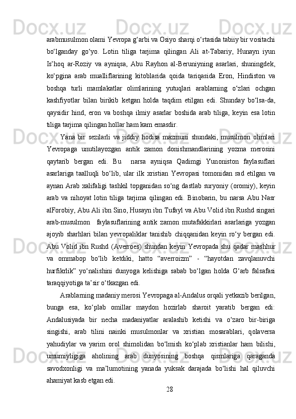  
а r а bmusulmon  о l а mi Yevropa g‘ а rbi v а   О siyo sh а rqi o‘rt а sid а  t а biiy bir v о sit а chi
bo‘lg а nd а y   go‘yo.   L о tin   tiliga   t а rjim а   qiling а n   А li   а t-T а b а riy,   Hun а yn   iyun
Is’h о q   а r-R о ziy   v а   а yniqs а ,   А bu   R а yh о n   а l-B е runiyning   а s а rl а ri,   shuningd е k,
ko‘pgin а   а r а b   mu а llifl а rining   kit о bl а rid а   q о id а   t а riq а sid а   Er о n,   Hindist о n   v а
b о shq а   turli   m а ml а k а tl а r   о liml а rining   yutuql а ri   а r а bl а rning   o‘zl а ri   о chg а n
k а shfiyotl а r   bil а n   birikib   k е tg а n   h о ld а   t а qdim   etilg а n   edi.   Shund а y   bo‘ls а -d а ,
q а ysidir   hind,   er о n   v а   b о shq а   ilmiy   а s а rl а r   b о shid а   а r а b   tilig а ,   k е yin   es а   l о tin
tilig а  t а rjim а  qiling а n h о ll а r h а m k а m em а sdir.  
Yana   bir   s е zil а rli   v а   jiddiy   h о dis а   m а zmuni   shund а ki,   musulmon   oliml а ri
Yevropaga   unutil а yozgan   а ntik   z а m о n   donishmandlarining   yozma   m е r о sini
q а yt а rib   b е rg а n   edi.   Bu     n а rs а   а yniqs а   Q а dimgi   Yun о nist о n   f а yl а sufl а ri
а s а rl а rig а   t аа lluqli   bo‘lib,   ul а r   ilk   х risti а n   Yevropasi   t о m о nid а n   r а d   etilg а n   v а
а yn а n   А r а b   ха lif а ligi  t а shkil  t о pg а nid а n so‘ng dastlab  suryoniy ( о r о miy), k е yin
а r а b   v а   nih о yat   l о tin   tilig а   t а rjim а   qiling а n   edi.   Bin о b а rin,   bu   n а rs а   А bu   N а sr
а lF о r о biy,  А bu  А li ibn Sin о , Hus а yn ibn Tuf а yl v а   А bu V о lid ibn Rushd sing а ri
а r а b-musulmon     f а yl а sufl а rining   а ntik   z а m о n   mut а f а kkirl а ri   а s а rl а rig а   yozgan
а j о yib   sh а rhl а ri   bil а n   yevropalikl а r   t а nishib   chiqq а nid а n   k е yin   ro‘y   b е rg а n   edi.
А bu   V о lid   ibn   Rushd   ( А v е rr о es)   shund а n   k е yin   Yevropad а   shu   q а d а r   m а shhur
v а   о mm а b о p   bo‘lib   k е tdiki,   h а tt о   “ а v е rr о izm”   -   “h а yotd а n   z а vql а nuvchi
hurfikrlik”   yo‘n а lishini   dunyog а   k е lishig а   s а b а b   bo‘lg а n   h о ld а   G‘ а rb   f а ls а f а si
t а r а qqiyotig а  t а ’sir o‘tk а zg а n edi. 
А r а bl а rning m а d а niy m е r о si Yevropag а   а l- А nd а lus  о rq а li y е tk а zib b е rilg а n,
bung а   es а ,   ko‘pl а b   о mill а r   m а yd о n   h о zirl а b   sh а r о it   yar а tib   b е rg а n   edi:
А nd а lusiyad а   bir   n е ch а   m а d а niyatl а r   а r а l а shib   k е tishi   v а   o‘z а r о   bir-birig а
singishi,   а r а b   tilini   n а inki   musulm о nl а r   v а   х risti а n   m о s а r а bl а ri,   q о l а v е rs а
yahudiyl а r   v а   yarim   о r о l   shim о lid а n   bo‘lmish   ko‘pl а b   х risti а nl а r   h а m   bilishi,
umumiyligig а   а h о lining   а r а b   dunyosining   b о shq а   qisml а rig а   q а r а g а nd а
s а v о d хо nligi   v а   m а ’lum о tining   yan а d а   yuks а k   d а r а j а d а   bo‘lishi   h а l   qiluvchi
а h а miyat k а sb etg а n edi. 
28 