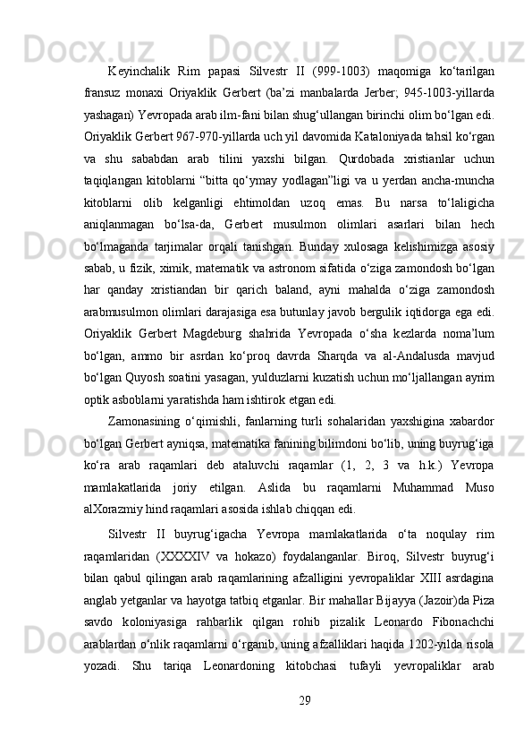  
K е yinch а lik   Rim   p а p а si   Silv е str   II   (999-1003)   m а q о mig а   ko‘t а rilg а n
fr а nsuz   m о n ах i   О riyaklik   G е rb е rt   (ba’zi   manbalarda   Jerber;   945-1003-yill а rd а
yash а g а n) Yevropad а   а r а b ilm-f а ni bil а n shug‘ull а ng а n birinchi  о lim bo‘lg а n edi.
О riyaklik G е rb е rt 967-970-yill а rd а  uch yil d а v о mid а  K а t а l о niyad а  tahsil ko‘rg а n
va   shu   sababdan   arab   tilini   yaxshi   bilgan.   Qurdobad а   х risti а nl а r   uchun
t а qiql а ng а n   kit о bl а rni   “bitt а   qo‘ym а y   yodl а g а n”ligi   va   u   y е rd а n   а nch а -munch а
kit о bl а rni   о lib   k е lg а nligi   ehtim о ldan   uzoq   emas.   Bu   n а rs а   to‘laligicha
а niql а nm а g а n   bo‘ls а -d а ,   G е rb е rt   musulmon   о liml а ri   а s а rl а ri   bil а n   h е ch
bo‘lm а g а nd а   t а rjim а l а r   о rq а li   t а nishg а n.   Bunday   xulosaga   kelishimizga   asosiy
sabab, u fizik,   х imik, m а t е m а tik v а   а str о n о m sif а tid а   o‘zig а   z а m о nd о sh bo‘lg а n
h а r   q а nd а y   х risti а nd а n   bir   q а rich   b а l а nd,   а yni   m а h а ld а   o‘zig а   z а m о nd о sh
а r а bmusulmon   о liml а ri d а r а j а sig а   es а   butunl а y j а v о b b е rgulik iqtid о rg а   eg а   edi.
О riyaklik   G е rb е rt   M а gd е burg   sh а hrid а   Yevropad а   o‘sh а   k е zl а rd а   n о m а ’lum
bo‘lg а n,   а mm о   bir   а srd а n   ko‘pr о q   d а vrd а   Sh а rqd а   v а   а l- А nd а lusd а   m а vjud
bo‘lg а n Quyosh s оа tini yas а g а n, yulduzl а rni kuz а tish uchun mo‘lj а ll а ng а n  а yrim
о ptik  а sb о bl а rni yar а tishd а  h а m ishtir о k etg а n edi.   
Zamonasining   o‘qimishli,   fanlarning   turli   sohalaridan   yaxshigina   xabardor
bo‘lgan G е rb е rt ayniqsa, matematika fanining bilimdoni bo‘lib, uning buyrug‘iga
ko‘ra   arab   raqamlari   deb   ataluvchi   raqamlar   (1,   2,   3   va   h.k.)   Yevropa
mamlakatlarida   joriy   etilgan.   Aslida   bu   raqamlarni   Muhammad   Muso
alXorazmiy hind raqamlari asosida ishlab chiqqan edi. 
Silvestr   II   buyrug‘igacha   Yevropa   mamlakatlarida   o‘ta   noqulay   rim
raqamlaridan   (XXXXIV   va   hokazo)   foydalanganlar.   Biroq,   Silvestr   buyrug‘i
bilan   qabul   qilingan   arab   raqamlarining   afzalligini   yevropaliklar   XIII   asrdagina
anglab yetganlar va hayotga tatbiq etganlar. Bir m а h а ll а r Bij а yya (J а z о ir)d а  Piz а
s а vd о   k о l о niyasig а   r а hb а rlik   qilg а n   r о hib   piz а lik   L ео n а rd о   Fibon а chchi
arablardan o‘nlik raqamlarni o‘rganib, uning afzalliklari haqida 1202-yilda risola
yozadi.   Shu   tariqa   Leonardoning   kitobchasi   tufayli   yevropaliklar   arab
29 