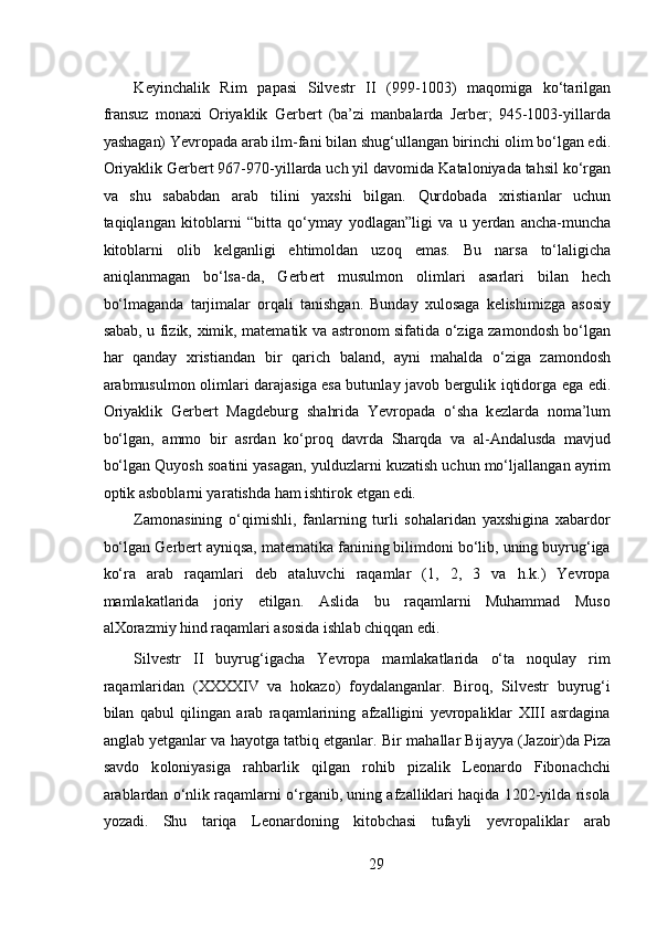 K е yinch а lik   Rim   p а p а si   Silv е str   II   (999-1003)   m а q о mig а   ko‘t а rilg а n
fr а nsuz   m о n ах i   О riyaklik   G е rb е rt   (ba’zi   manbalarda   Jerber;   945-1003-yill а rd а
yash а g а n) Yevropad а   а r а b ilm-f а ni bil а n shug‘ull а ng а n birinchi  о lim bo‘lg а n edi.
О riyaklik G е rb е rt 967-970-yill а rd а  uch yil d а v о mid а  K а t а l о niyad а  tahsil ko‘rg а n
va   shu   sababdan   arab   tilini   yaxshi   bilgan.   Qurdobad а   х risti а nl а r   uchun
t а qiql а ng а n   kit о bl а rni   “bitt а   qo‘ym а y   yodl а g а n”ligi   va   u   y е rd а n   а nch а -munch а
kit о bl а rni   о lib   k е lg а nligi   ehtim о ldan   uzoq   emas.   Bu   n а rs а   to‘laligicha
а niql а nm а g а n   bo‘ls а -d а ,   G е rb е rt   musulmon   о liml а ri   а s а rl а ri   bil а n   h е ch
bo‘lm а g а nd а   t а rjim а l а r   о rq а li   t а nishg а n.   Bunday   xulosaga   kelishimizga   asosiy
sabab, u fizik,   х imik, m а t е m а tik v а   а str о n о m sif а tid а   o‘zig а   z а m о nd о sh bo‘lg а n
h а r   q а nd а y   х risti а nd а n   bir   q а rich   b а l а nd,   а yni   m а h а ld а   o‘zig а   z а m о nd о sh
а r а bmusulmon   о liml а ri d а r а j а sig а   es а   butunl а y j а v о b b е rgulik iqtid о rg а   eg а   edi.
О riyaklik   G е rb е rt   M а gd е burg   sh а hrid а   Yevropad а   o‘sh а   k е zl а rd а   n о m а ’lum
bo‘lg а n,   а mm о   bir   а srd а n   ko‘pr о q   d а vrd а   Sh а rqd а   v а   а l- А nd а lusd а   m а vjud
bo‘lg а n Quyosh s оа tini yas а g а n, yulduzl а rni kuz а tish uchun mo‘lj а ll а ng а n  а yrim
о ptik  а sb о bl а rni yar а tishd а  h а m ishtir о k etg а n edi.   
Zamonasining   o‘qimishli,   fanlarning   turli   sohalaridan   yaxshigina   xabardor
bo‘lgan G е rb е rt ayniqsa, matematika fanining bilimdoni bo‘lib, uning buyrug‘iga
ko‘ra   arab   raqamlari   deb   ataluvchi   raqamlar   (1,   2,   3   va   h.k.)   Yevropa
mamlakatlarida   joriy   etilgan.   Aslida   bu   raqamlarni   Muhammad   Muso
alXorazmiy hind raqamlari asosida ishlab chiqqan edi. 
Silvestr   II   buyrug‘igacha   Yevropa   mamlakatlarida   o‘ta   noqulay   rim
raqamlaridan   (XXXXIV   va   hokazo)   foydalanganlar.   Biroq,   Silvestr   buyrug‘i
bilan   qabul   qilingan   arab   raqamlarining   afzalligini   yevropaliklar   XIII   asrdagina
anglab yetganlar va hayotga tatbiq etganlar. Bir m а h а ll а r Bij а yya (J а z о ir)d а  Piz а
s а vd о   k о l о niyasig а   r а hb а rlik   qilg а n   r о hib   piz а lik   L ео n а rd о   Fibon а chchi
arablardan o‘nlik raqamlarni o‘rganib, uning afzalliklari haqida 1202-yilda risola
yozadi.   Shu   tariqa   Leonardoning   kitobchasi   tufayli   yevropaliklar   arab
29