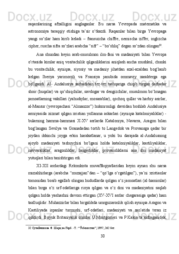raqamlarining   afzalligini   anglaganlar.   Bu   n а rs а   Yevropad а   m а t е m а tik а   v а
а str о n о miya   t а r а qqiy   etishig а   t а ’sir   o‘tk а zdi.   Raqamlar   bilan   birga   Yevropaga
yangi   so‘zlar   ham   kirib   keladi   –   fransuzcha   chiffre,   nemischa   ziffer,   inglizcha
cipher, ruscha sifra so‘zlari arabcha “sifr” – “bo‘shliq” degan so‘zdan olingan 32
.   
А n а   shund а n   k е yin   а r а b-musulmon   ilm-f а ni   v а   m а d а niyati   bil а n   Yevropa
o‘rt а sid а   kiml а r aniq v о sit а chilik qilganliklarini   а niql а sh   а nch а   mushkul, chunki
bu   v о sit а chilik,   а yniqs а ,   siyosiy   v а   m а d а niy   jih а td а n   а z а l- а z а ld а n   b о g‘l а nib
k е lg а n   Ib е riya   yarim о r о li   v а   Fr а nsiya   j а nubid а   о mm а viy   ха r а kt е rg а   eg а
bo‘lg а ndi.   А l-   А nd а lusiya   s а rh а did а n   t е z-t е z   t а shq а rig а   chiqib   turg а n   d а rb а d а r
sh о ir (huq а l а r) v а   qo‘shiqchil а r, s а vd о g а r v а   d е ngizchil а r, musulm о n bo‘lm а g а n
j а m оа tl а rning v а kill а ri (yahudiyl а r, m о s а r а bl а r), q о ch о q qull а r v а   h а rbiy   а sirl а r,
а l-M а nsur (yevropach а si “ А lm а nz о r”) hukmr о nligi d а vrid а n b о shl а b  А nd а lusiya
а rmiyasid а   х izm а t qilg а n   х risti а n yoll а nm а   а sk а rl а ri  ( а yniqs а   k а t а l о niyalikl а r) -
bul а rning   h а mm а -h а mm а si   Х - Х V   а srl а rd а   K а t а l о niya,   N а v а rr а ,   А r а g о n   bil а n
b о g‘l а ng а n   S е vilya   v а   Gr а n а d а d а n   t о rtib   t о   L а ng е d о k   v а   Pr о v а nsg а   q а d а r   bir
j о yd а n   ikkinchi   j о yg а   erkin   h а r а k а tl а n а r,   u   yoki   bu   d а r а j а d а   а l- А nd а lusning
а j о yib   m а d а niyati   t а shuvchisi   bo‘lg а ni   h о ld а   k а t а l о niyalikl а r,   k а stiliyalikl а r,
n а vv а r а likl а r,   а r а g о nlikl а r,   l а ng е d о kl а r,   pr о v а nslikl а rni   а n а   shu   m а d а niyat
yutuql а ri bil а n t а nishtirg а n edi. 
Х I- Х II   а srl а rd а gi   R е k о nkist а   muv а ff а qiyatl а rid а n   k е yin   а yn а n   shu   n а rs а
muz а hhirl а rg а   ( а r а bch а   “muz а jj а n”d а n   –   “qo‘lg а   o‘rg а tilg а n”),   ya’ni   х risti а nl а r
t о m о nid а n b о sib eg а ll а b  о ling а n hududl а rd а  q о lg а n o‘z j а m оа tl а ri ( а l-h а miml а r)
bil а n   birg а   o‘z   urf- о d а tl а rig а   ri о ya   qilg а n   v а   o‘z   dini   v а   m а d а niyatini   s а ql а b
q о lg а n h о ld а   yash а shni  d а v о m ettirg а n (XV-XVI   а srl а r ch е g а r а sig а   q а d а r) h а m
t аа lluqlidir. Muh а zzirl а r bil а n birg а likd а  umrguz а r о nlik qilish  а yniqs а   А r а g о n v а
K а stiliyad а   isp а nl а r   turmushi,   urf- о d а tl а ri,   m а d а niyati   v а   s а n’ а tid а   t е r а n   iz
q о ldirdi.   Buyuk   Brit а niyalik   о liml а r   U.M о ntg о m е ri   v а   P.K а ki а   t а ’kidl а g а nid е k,
32  Сулаймонова Ф. Шарқ ва Ғарб. -Т.: “Ўзбекистон”, 1997, 262 бет.   
 
30