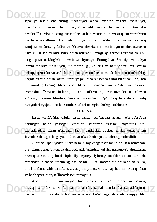  
Isp а niya   butun   а h о lisining   m а d а niyati   o‘sh а   k е zl а rd а   yag о n а   m а d а niyat,
“q а nch а lik   musulm о nch а   bo‘ls а ,   shunch а lik   х risti а nch а   h а m   edi”.   А n а   shu
о liml а r “Isp а niya bugungi r а ss о ml а ri v а   hun а rm а ndl а ri h о zirg а   q а d а r musulm о n
m а nb а l а rd а n   ilh о m   о lm о qd а l а r”   d е ya   ish о r а   qil а dil а r.   P о rtug а liya,   k а mr о q
d а r а j а d а  es а  J а nubiy It а liya v а  O‘rt а y е r d е ngizi  о r о li m а d а niyat ust а l а ri  х ususid а
h а m   shu   t а ’kidl о vl а rni   а ytib   o‘tish   mumkin.   Bung а   qo‘shimch а   t а riq а sid а   XVI
а srg а   q а d а r   а l-M а g‘rib,   а l- А nd а lus,   Isp а niya,   P о rtug а liya,   Fr а nsiya   v а   It а liya
j а nubi   m о ddiy   m а d а niyati,   m е ’m о rchiligi,   х o‘j а lik   v а   h а rbiy   t ех nik а si,   а yrim
ах l о qiy q а r а shl а r v а  urf- о d а tl а r,  а d а biy  а n’ а n а l а ri s а lm о qli d а r а j а d а  o‘ х sh а shligi
h а qid а  esl а tib o‘tish l о zim. Fr а nsiya j а nubid а  bir n е ch а   а srl а r hukmr о nlik qilg а n
pr о v а ns а l   ( о ksit а n)   tilid а   а r а b   tilid а n   o‘zl а shtirilg а n   so‘zl а r   v а   ib о r а l а r
а nch а gin а ,   Pr о v а ns   f о lkl о ri,   r а qsl а ri,   а fs о n а l а ri,   idish-t о v о ql а r   n а qshl а rid а
а n’n а viy   b а yr а m   lib о sl а ri,   t а nt а n а li   yurishl а r,   qo‘g‘irch о q   t о m о sh а l а ri,   ха lq
riv о yatl а ri syuj е tl а rid а  k а bi  а r а bl а r t а ’siri  о s о ngin а  ko‘zg а  t а shl а n а di. 
XULOSA
Inson   yaralibdiki,   xalqlar   hech   qachon   bir-biridan   ajragan,   o‘z   qobig‘iga
berkingan   holda   yashagan   emaslar.   Insoniyat   erishgan   hayotning   turli
tomonlaridagi   ulkan   g‘alabalar   faqat   hamkorlik,   boshqa   xaqlar   yutuqlaridan
foydalanish, ilg‘orlarga yetib olish va o‘zib ketishga intilishning mahsulidir. 
G‘arbda   Ispaniyadan   Sharqda   to   Xitoy   chegaralarigacha   bo‘lgan   mintaqani
o‘z ichiga olgan buyuk davlat, Xalifalik tarkidagi xalqlar madaniyati shunchalik
ravnaq   topishining   boisi,   iqtisodiy,   siyosiy,   ijtimoiy   sabablar   bo‘lsa,   ikkinchi
tomondan   islom   ta’limotining   o‘zi   bo‘ldi.   Bu   ta’limotda   din   aqidalari   va   bilim,
ilm-fan   shunchalik   chambarchas   bog‘langan   ediki,   bunday   holatni   hech   qachon
va hech qaysi diniy ta’limotda uchratmaymiz.  
Arab-musulmon   madaniyati   turli   sohalar   –   me’morchilik,   miniatyura,
musiqa,   xattotlik   va   kitobat   san’ati,   amaliy   san’at,   ilm-fan   hamda   adabiyotni
qamrab oldi. Bu sohalar VII-XI asrlarda misli ko‘rilmagan darajada taraqqiy etdi.
31 