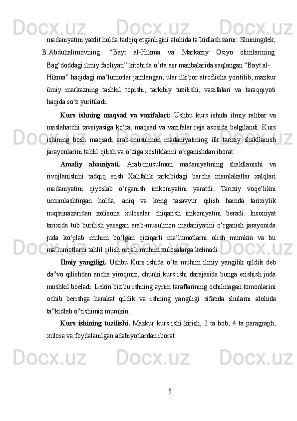  
madaniyatini yaxlit holda tadqiq etganligini alohida ta’kidlash zarur. Shuningdek,
B.Abduhalimovning  “Bayt  al-Hikma  va  Markaziy  Osiyo  olimlarining 
Bag‘doddagi ilmiy faoliyati” kitobida o‘rta asr manbalarida saqlangan “Bayt al-
Hikma” haqidagi ma’lumotlar jamlangan, ular ilk bor atroflicha yoritilib, mazkur
ilmiy   markazning   tashkil   topishi,   tarkibiy   tuzilishi,   vazifalari   va   taraqqiyoti
haqida so‘z yuritiladi.  
Kurs   ishning   maqsad   va   vazifalari:   Ushbu   kurs   ishida   ilmiy   rahbar   va
maslahatchi  tavsiyasiga  ko‘ra, maqsad va vazifalar  reja asosida  belgilandi. Kurs
ishining   bosh   maqsadi   arab-musulmon   madaniyatining   ilk   tarixiy   shakllanish
jarayonlarini tahlil qilish va o‘ziga xosliklarini o‘rganishdan iborat. 
Amaliy   ahamiyati.   Arab-musulmon   madaniyatining   shakllanishi   va
rivojlanishini   tadqiq   etish   Xalifalik   tarkibidagi   barcha   mamlakatlar   xalqlari
madaniyatini   qiyoslab   o‘rganish   imkoniyatini   yaratdi.   Tarixiy   voqe’likni
umumlashtirgan   holda,   aniq   va   keng   tasavvur   qilish   hamda   tarixiylik
nuqtainazaridan   xolisona   xulosalar   chiqarish   imkoniyatini   beradi.   Insoniyat
tarixida   tub   burilish   yasagan   arab-musulmon   madaniyatini   o‘rganish   jarayonida
juda   ko‘plab   muhim   bo‘lgan   qiziqarli   ma’lumotlarni   olish   mumkin   va   bu
ma’lumotlarni tahlil qilish orqali muhim xulosalarga kelinadi. 
Ilmiy   yangiligi.   Ushbu   Kurs   ishida   o‘ta   muhim   ilmiy   yangilik   qildik   deb
da vo qilishdan ancha yiroqmiz, chunki kurs ishi darajasida bunga erishish juda‟
mushkil bo е	
R ladi. Lekin biz bu ishning ayrim taraflarining ochilmagan tomonlarini
ochib   berishga   harakat   qildik   va   ishning   yangiligi   sifatida   shularni   alohida
ta kidlab o tishimiz mumkin.  	
‟ ‟
Kurs   ishining   tuzilishi.   Mazkur   kurs   ishi   kirish,   2   ta   bob,   4   ta   paragraph,
xulosa va foydalanilgan adabiyotlardan iborat
5 