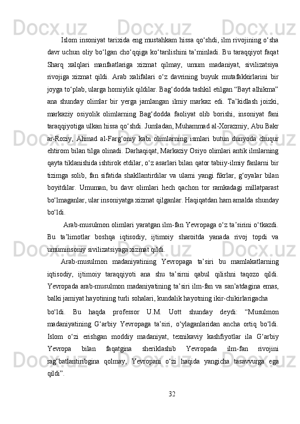  
Islom insoniyat  tarixida eng mustahkam  hissa  qo‘shdi, ilm  rivojining o‘sha
davr   uchun   oliy  bo‘lgan  cho‘qqiga   ko‘tarilishini   ta’minladi.  Bu   taraqqiyot   faqat
Sharq   xalqlari   manfaatlariga   xizmat   qilmay,   umum   madaniyat,   sivilizatsiya
rivojiga   xizmat   qildi.   Arab   xalifalari   o‘z   davrining   buyuk   mutafakkirlarini   bir
joyga to‘plab, ularga homiylik qildilar. Bag‘dodda tashkil etilgan “Bayt alhikma”
ana   shunday   olimlar   bir   yerga   jamlangan   ilmiy   markaz   edi.   Ta’kidlash   joizki,
markaziy   osiyolik   olimlarning   Bag‘dodda   faoliyat   olib   borishi,   insoniyat   fani
taraqqiyotiga ulkan hissa qo‘shdi. Jumladan, Muhammad al-Xorazmiy, Abu Bakr
ar-Roziy,   Ahmad   al-Farg‘oniy   kabi   olimlarning   ismlari   butun   dunyoda   chuqur
ehtirom bilan tilga olinadi. Darhaqiqat, Markaziy Osiyo olimlari antik ilmlarning
qayta tiklanishida ishtirok etdilar, o‘z asarlari bilan qator tabiiy-ilmiy fanlarni bir
tizimga   solib,   fan   sifatida   shakllantirdilar   va   ularni   yangi   fikrlar,   g‘oyalar   bilan
boyitdilar.   Umuman,   bu   davr   olimlari   hech   qachon   tor   ramkadagi   millatparast
bo‘lmaganlar, ular insoniyatga xizmat qilganlar. Haqiqatdan ham amalda shunday
bo‘ldi.
 Arab-musulmon olimlari yaratgan ilm-fan Yevropaga o‘z ta’sirini o‘tkazdi.
Bu   ta’limotlar   boshqa   iqtisodiy,   ijtimoiy   sharoitda   yanada   rivoj   topdi   va
umuminsoniy sivilizatsiyaga xizmat qildi.   
Arab-musulmon   madaniyatining   Yevropaga   ta’siri   bu   mamlakatlarning
iqtisodiy,   ijtimoiy   taraqqiyoti   ana   shu   ta’sirni   qabul   qilishni   taqozo   qildi.
Yevropada arab-musulmon madaniyatining ta’siri ilm-fan va san’atdagina emas,
balki jamiyat hayotining turli sohalari, kundalik hayotning ikir-chikirlarigacha 
bo‘ldi.   Bu   haqda   professor   U.M.   Uott   shunday   deydi:   “Musulmon
madaniyatining   G‘arbiy   Yevropaga   ta’siri,   o‘ylaganlaridan   ancha   ortiq   bo‘ldi.
Islom   o‘zi   erishgan   moddiy   madaniyat,   texnikaviy   kashfiyotlar   ila   G‘arbiy
Yevropa   bilan   faqatgina   sheriklashib   Yevropada   ilm-fan   rivojini
rag‘batlantiribgina   qolmay,   Yevropani   o‘zi   haqida   yangicha   tasavvurga   ega
qildi”.   
32 