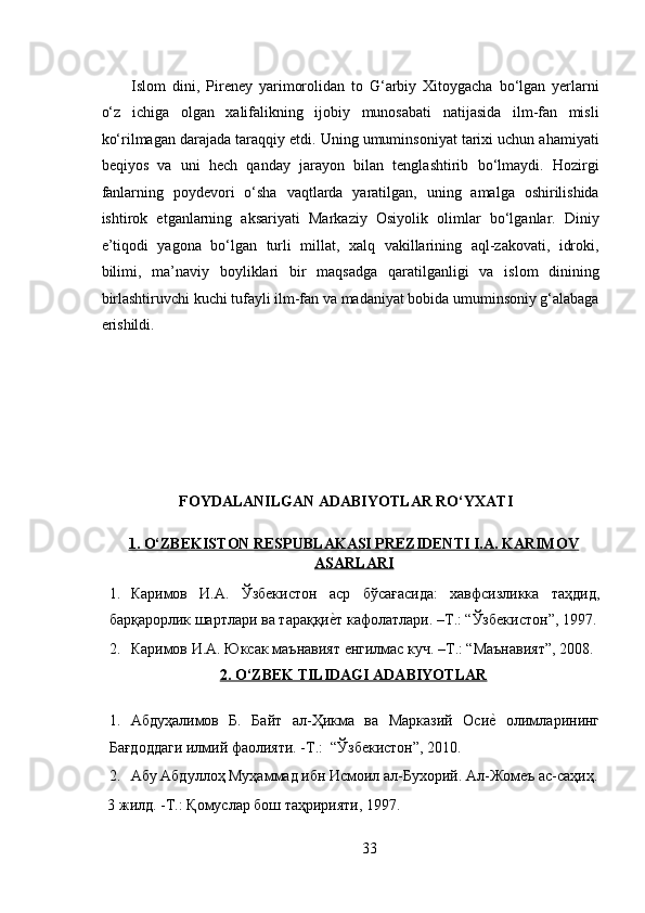 Islom   dini,   Pireney   yarimorolidan   to   G‘arbiy   Xitoygacha   bo‘lgan   yerlarni
o‘z   ichiga   olgan   xalifalikning   ijobiy   munosabati   natijasida   ilm-fan   misli
ko‘rilmagan darajada taraqqiy etdi. Uning umuminsoniyat tarixi uchun ahamiyati
beqiyos   va   uni   hech   qanday   jarayon   bilan   tenglashtirib   bo‘lmaydi.   Hozirgi
fanlarning   poydevori   o‘sha   vaqtlarda   yaratilgan,   uning   amalga   oshirilishida
ishtirok   etganlarning   aksariyati   Markaziy   Osiyolik   olimlar   bo‘lganlar.   Diniy
e’tiqodi   yagona   bo‘lgan   turli   millat,   xalq   vakillarining   aql-zakovati,   idroki,
bilimi,   ma’naviy   boyliklari   bir   maqsadga   qaratilganligi   va   islom   dinining
birlashtiruvchi kuchi tufayli ilm-fan va madaniyat bobida umuminsoniy g‘alabaga
erishildi.   
FOYDALANILGAN ADABIYOTLAR RO‘YXATI
 
1. O‘ZBEKISTON RESPUBLAKASI PREZIDENTI I.A. KARIMOV
ASARLARI  
1. Каримов   И . А .   Ўзбекистон   аср   бўсағасида :   хавфсизликка   таҳдид ,
барқарорлик   шартлари   ва   тараққиеRт   кафолатлари . – Т .: “ Ўзбекистон ”, 1997.
2. Каримов   И . А .  Юксак   маънавият   енгилмас   куч . – Т .: “ Маънавият ”, 2008.
2. O‘ZBEK TILIDAGI ADABIYOTLAR
 
1. Абдуҳалимов   Б.   Байт   ал-Ҳикма   ва   Марказий   Оси	
еR  олимларининг
Бағдоддаги илмий фаолияти. -Т.:  “Ўзбекистон”, 2010.   
2. Абу Абдуллоҳ Муҳаммад ибн Исмоил ал-Бухорий. Ал-Жомеъ ас-саҳиҳ.
3 жилд. -Т.: Қомуслар бош таҳририяти, 1997. 
33