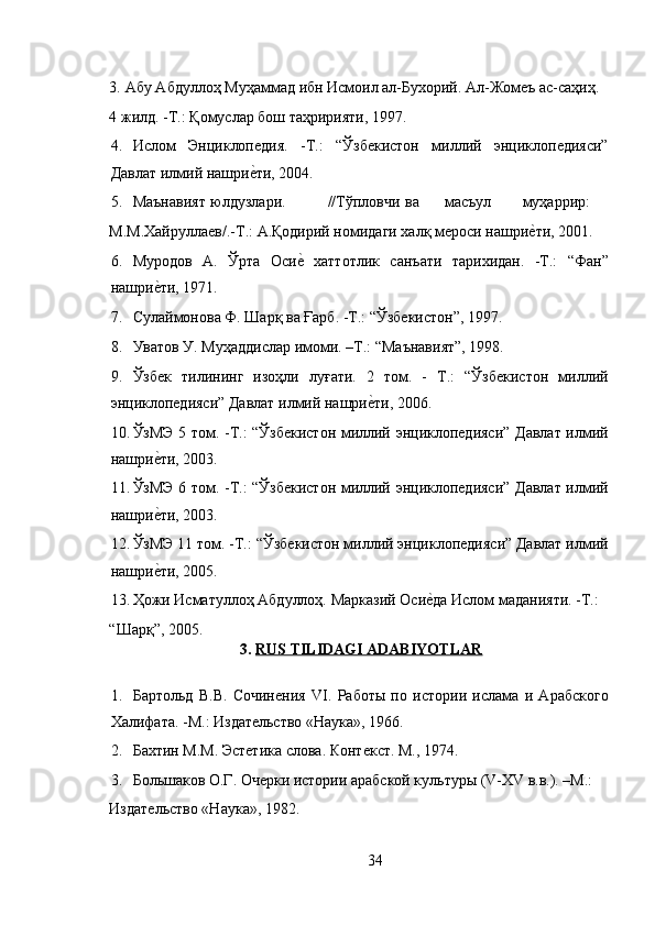  
3.   Абу Абдуллоҳ Муҳаммад ибн Исмоил ал-Бухорий. Ал-Жомеъ ас-саҳиҳ. 
4 жилд. -Т.: Қомуслар бош таҳририяти, 1997. 
4. Ислом   Энциклопедия.   -Т.:   “Ўзбекистон   миллий   энциклопедияси”
Давлат илмий нашриеRти, 2004. 
5. Маънавият  юлдузлари.  //Тўпловчи  ва  масъул  муҳаррир: 
М.М.Хайруллаев/.-Т.: А.Қодирий номидаги халқ мероси нашри	
еRти, 2001. 
6. Муродов   А.   Ўрта   Оси	
еR  хаттотлик   санъати   тарихидан.   -Т.:   “Фан”
нашри	
еRти, 1971. 
7. Сулаймонова Ф. Шарқ ва Ғарб. -Т.: “Ўзбекистон”, 1997.  
8. Уватов У. Муҳаддислар имоми. –Т.: “Маънавият”, 1998. 
9. Ўзбек   тилининг   изоҳли   луғати.   2   том.   -   T.:   “Ўзбекистон   миллий
энциклопедияси” Давлат илмий нашри	
еRти, 2006.  
10. ЎзМЭ 5 том. -Т.: “Ўзбекистон миллий энциклопедияси” Давлат илмий
нашри	
еRти, 2003.  
11. ЎзМЭ 6 том. -Т.: “Ўзбекистон миллий энциклопедияси” Давлат илмий
нашри
еRти, 2003. 
12. ЎзМЭ 11 том. -Т.: “Ўзбекистон миллий энциклопедияси” Давлат илмий
нашри
еRти, 2005.  
13. Ҳожи Исматуллоҳ Абдуллоҳ. Марказий Оси	
еRда Ислом маданияти. -Т.: 
“Шарқ”, 2005. 
3.   RUS TILIDAGI ADABIYOTLAR  
 
1. Бартольд   В.В.   Cочинения   VI.   Работы   по   истории   ислама   и   Арабского
Халифата. -М.: Издательство «Наука», 1966. 
2. Бахтин М.М. Эстетика слова. Контекст. М., 1974. 
3. Большаков О.Г. Очерки истории арабской культуры (V-XV в.в.). –М.: 
Издательство «Наука», 1982.   
34 