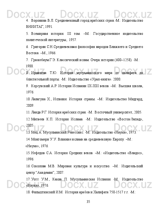  
4. Воронина В.Л. Средневековый город арабских стран.-М.: Издательство
ВНИИТАГ, 1991.  
5. Всемирная   история.   III   том.   –М.:   Государственное   издательство
политеческой литературы,  1957. 
6. Григорян С.Н.Средневековая философия народов Ближнего и Среднего
Востока. –М., 1966.  
7. Грюнебаум Г.Э. Классический ислам. Очерк истории (600–1258). -М.: 
1988.   
8. Ирмияева   Т.Ю.   История   мусуьмансского   мира   от   халифата   до
блистательной порты. -M.: Издательство «Урал-книга». 2000. 
9. Корсунский А.Р. История Испании IX-XIII веков. –М.: Высшая школа,
1976.  
10. Лалагуна   Х.,   Испания:   История   страны.   –М.:   Издательство   Мидгард,
2009.  
11. Ланда Р.Г. История арабских стран. -М.: Восточный университет, 2005. 
12. Матвеев   К.П.   История   Ислама.   -М.:   Издательство   «Восток-Запад»,
2005. 
13. Мец А. Мусулманский Ренессанс. -М.: Издательство «Наука», 1973. 
14. Монгомери У.У. Влияние ислама на средневековую Европу. –М.: 
«Наука», 1976. 
15. Нефедов   С.А.   История   Средних   веков.   –М.:   «Издательство   «Владос»,
1996. 
16. Соколова   М.В.   Мировая   культура   и   искусство.   –М.:   Издательский
центр “Академия”, 2007. 
17. Уотт   У.М.,   Какиа   П.   Мусульманская   Испания   -M.:   Издательство
«Наука», 1976. 
18. Фильштинский И.М.  История арабов и Халифата 750-1517 г.г. -М.: 
35 