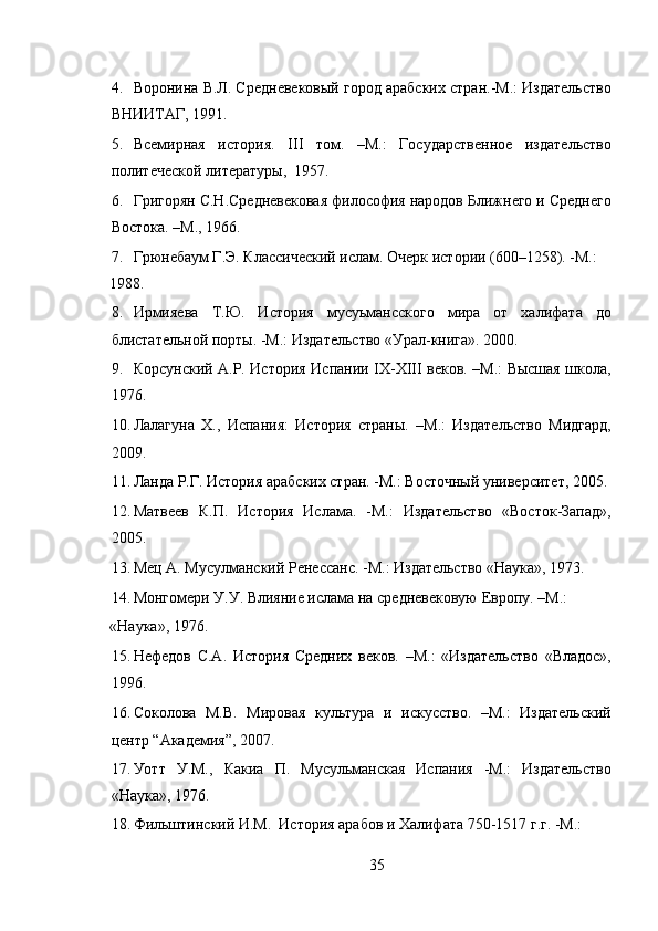 4. Воронина В.Л. Средневековый город арабских стран.-М.: Издательство
ВНИИТАГ, 1991.  
5. Всемирная   история.   III   том.   –М.:   Государственное   издательство
политеческой литературы,  1957. 
6. Григорян С.Н.Средневековая философия народов Ближнего и Среднего
Востока. –М., 1966.  
7. Грюнебаум Г.Э. Классический ислам. Очерк истории (600–1258). -М.: 
1988.   
8. Ирмияева   Т.Ю.   История   мусуьмансского   мира   от   халифата   до
блистательной порты. -M.: Издательство «Урал-книга». 2000. 
9. Корсунский А.Р. История Испании IX-XIII веков. –М.: Высшая школа,
1976.  
10. Лалагуна   Х.,   Испания:   История   страны.   –М.:   Издательство   Мидгард,
2009.  
11. Ланда Р.Г. История арабских стран. -М.: Восточный университет, 2005. 
12. Матвеев   К.П.   История   Ислама.   -М.:   Издательство   «Восток-Запад»,
2005. 
13. Мец А. Мусулманский Ренессанс. -М.: Издательство «Наука», 1973. 
14. Монгомери У.У. Влияние ислама на средневековую Европу. –М.: 
«Наука», 1976. 
15. Нефедов   С.А.   История   Средних   веков.   –М.:   «Издательство   «Владос»,
1996. 
16. Соколова   М.В.   Мировая   культура   и   искусство.   –М.:   Издательский
центр “Академия”, 2007. 
17. Уотт   У.М.,   Какиа   П.   Мусульманская   Испания   -M.:   Издательство
«Наука», 1976. 
18. Фильштинский И.М.  История арабов и Халифата 750-1517 г.г. -М.: 
35