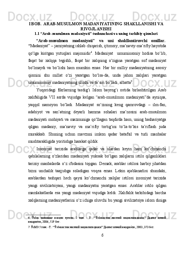  
I BOB.  ARAB-MUSULMON MADANIYATINING SHAKLLANISHI VA
RIVOJLANISHI
1.1 “Arab-musulmon madaniyati” tushunchasi va uning tarkibiy qismlari
“Arab-musulmon  madaniyati”  va  uni  shakllantiruvchi  omillar. 
“ Madaniyat” – jamiyatning ishlab chiqarish, ijtimoiy, ma’naviy-ma’rifiy hayotida
qo‘lga   kiritgan   yutuqlari   majmuidir 6
.   Madaniyat     umuminsoniy   hodisa   bo‘lib,
faqat   bir   xalqqa   tegishli,   faqat   bir   xalqning   o‘zigina   yaratgan   sof   madaniyat
bo‘lmaydi   va   bo‘lishi   ham   mumkin   emas.   Har   bir   milliy   madaniyatning   asosiy
qismini   shu   millat   o‘zi   yaratgan   bo‘lsa-da,   unda   jahon   xalqlari   yaratgan
umuminsoniy madaniyatning ulushi va ta’siri bo‘ladi, albatta 7
.  
Yuqoridagi   fikrlarning   tasdig‘i   Islom   bayrog‘i   ostida   birlashtirilgan   Arab
xalifaligida   VII   asrda   vujudga   kelgan   “arab-musulmon   madaniyati”da   ayniqsa,
yaqqol   namoyon   bo‘ladi.   Madaniyat   so‘zining   keng   qamrovdagi   –   ilm-fan,
adabiyot   va   san’atning   deyarli   hamma   sohalari   ma’nosini   arab-musulmon
madaniyati   mohiyati   va  mazmuniga  qo‘llagan  taqdirda  ham,  uning  bashariyatga
qilgan   madaniy,   ma’naviy   va   ma’rifiy   tortig‘ini   to‘la-to‘kis   ta’riflash   juda
murakkab.   Shuning   uchun   mavzuni   imkon   qadar   batafsil   va   turli   manbalar
mushtarakligida yoritishga harakat qildik.        
Insoniyat   tarixida   arablarga   qadar   va   ulardan   keyin   ham   ko‘chmanchi
qabilalarning   o‘zlaridan   madaniyati   yuksak   bo‘lgan   xalqlarni   istilo   qilganliklari
tarixiy   manbalarda   o‘z   ifodasini   topgan.   Demak,   arablar   istilosi   harbiy   jihatdan
bizni   unchalik   taajjubga   soladigan   voqea   emas.   Lekin   ajablanarlisi   shundaki,
arablardan   tashqari   hech   qaysi   ko‘chmanchi   xalqlar   istilosi   insoniyat   tarixida
yangi   sivilizatsiyani,   yangi   madaniyatni   yaratgan   emas.   Arablar   istilo   qilgan
mamlakatlarda   esa   yangi   madaniyat   vujudga   keldi.   Xalifalik   tarkibidagi   barcha
xalqlarning madaniyatlarini o‘z ichiga oluvchi bu yangi sivilizatsiya islom diniga
6   Ўзбек   тилининг   изоҳли   луғати.   2   том.   -   T.:   “Ўзбекистон   миллий   энциклопедияси”   Давлат   илмий
нашриеRти, 2006, 519 бет.  
7  ЎзМЭ 5 том. -Т.: “Ўзбекистон миллий энциклопедияси” Давлат илмий нашри	
еRти, 2003, 373 бет.  
 
6 