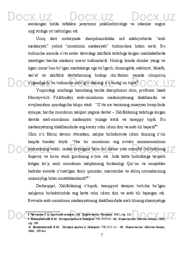  
asoslangan   holda   tafakkur   jarayonini   jadallashtirishga   va   odamlar   ongini
uyg‘otishga yo‘naltirilgan edi.  
Uzoq   davr   mobaynida   sharqshunoslikka   oid   adabiyotlarda   “arab
madaniyati”   yohud   “musulmon   madaniyati”   tushunchasi   hukm   surdi.   Bu
tushuncha asosida o‘rta asrlar davridagi xalifalik tarkibiga kirgan mamlakatlarda
yaratilgan   barcha   madaniy   meros   tushunilardi.   Hozirgi   kunda   olimlar   yangi   va
ilgari noma’lum bo‘lgan manbalarga ega bo‘lgach, shuningdek, adabiyot, falsafa,
san’at   va   xalifalik   davlatlarining   boshqa   ilm-fanlari   yanada   chuqurroq
o‘rganilgach, bu tushuncha noto‘g‘ri ekanligi o‘z tasdig‘ini topdi 8
.  
Yuqoridagi   omillarga   hamohang   tarzda   sharqshunos   olim,   professor   Isaak
Moiseyevich   Filshtinskiy   arab-musulmon   madaniyatining   shakllanishi   va
rivojlanishini quyidagicha talqin etadi:  “O‘rta asr tarixining muayyan bosqichida
ayniqsa, barcha musulmon xalqlari yagona davlat – Xalifalikning tarkibiga kirgan
davrda   arab-musulmon   madaniyati   yuzaga   keldi   va   taraqqiy   topdi.   Bu
madaniyatning shakllanishida eng asosiy rolni islom dini va arab tili bajardi 9
”. 
Olim   o‘z   fikrini   davom   ettirarkan,   xalqlar   birlashuvida   islom   dinining   o‘rni
haqida   bunday   deydi:   “Har   bir   musulmon   eng   avvalo   umummusulmon
jamiyatining vakili, undan keyingina biron bir shahar yoki muzofot (viloyat)ning
fuqarosi   va   biron   etnik   guruhning   a’zosi   edi.   Juda   katta   hududlarga   tarqalib
ketgan   ko‘p   sonli   musulmon   xalqlarining   birdamligi   Qur’on   va   muqaddas
hadislar   asosida   o‘rnatilgan   diniy   qonunlar,   marosimlar   va   ahloq   normalarining
umumiyligi bilan mustahkamlandi 10
”. 
Darhaqiqat,   Xalifalikning   e’tiqodi,   taraqqiyot   darajasi   turlicha   bo‘lgan
xalqlarini   birlashtirishda   eng   katta   rolni   islom   dini   va   arab   tili   bajargan   edi.
Bevosita arab-musulmon madaniyatining shakllanishida arab tilining ahamiyatiga
8  Чистякова Т.А. Арабский халифат, –М.: Издательство Учпедгиз. 1962, стр. 131.  
9  Фильштинский И.М.  История арабов и Халифата 750-1517 г.г. -М.: Издательство «Восток-Запад», 2006,
стр. 299.  
10   Фильштинский   И.М.     История   арабов   и   Халифата   750-1517   г.г.   -М.:   Издательство   «Восток-Запад»,
2006,  299 бет.  
7 