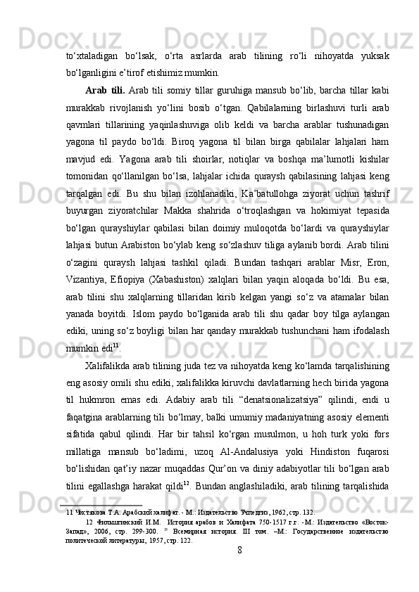  
to‘xtaladigan   bo‘lsak,   o‘rta   asrlarda   arab   tilining   ro‘li   nihoyatda   yuksak
bo‘lganligini e’tirof etishimiz mumkin.  
Arab   tili.   Arab   tili   somiy   tillar   guruhiga   mansub   bo‘lib,   barcha   tillar   kabi
murakkab   rivojlanish   yo‘lini   bosib   o‘tgan.   Qabilalarning   birlashuvi   turli   arab
qavmlari   tillarining   yaqinlashuviga   olib   keldi   va   barcha   arablar   tushunadigan
yagona   til   paydo   bo‘ldi.   Biroq   yagona   til   bilan   birga   qabilalar   lahjalari   ham
mavjud   edi.   Yagona   arab   tili   shoirlar,   notiqlar   va   boshqa   ma’lumotli   kishilar
tomonidan   qo‘llanilgan   bo‘lsa,   lahjalar   ichida   quraysh   qabilasining   lahjasi   keng
tarqalgan   edi.   Bu   shu   bilan   izohlanadiki,   Ka’batullohga   ziyorat   uchun   tashrif
buyurgan   ziyoratchilar   Makka   shahrida   o‘troqlashgan   va   hokimiyat   tepasida
bo‘lgan   qurayshiylar   qabilasi   bilan   doimiy   muloqotda   bo‘lardi   va   qurayshiylar
lahjasi  butun Arabiston bo‘ylab keng so‘zlashuv tiliga aylanib bordi. Arab tilini
o‘zagini   quraysh   lahjasi   tashkil   qiladi.   Bundan   tashqari   arablar   Misr,   Eron,
Vizantiya,   Efiopiya   (Xabashiston)   xalqlari   bilan   yaqin   aloqada   bo‘ldi.   Bu   esa,
arab   tilini   shu   xalqlarning   tillaridan   kirib   kelgan   yangi   so‘z   va   atamalar   bilan
yanada   boyitdi.   Islom   paydo   bo‘lganida   arab   tili   shu   qadar   boy   tilga   aylangan
ediki, uning so‘z boyligi bilan har  qanday murakkab tushunchani  ham  ifodalash
mumkin edi 11
.   
Xalifalikda arab tilining juda tez va nihoyatda keng ko‘lamda tarqalishining
eng asosiy omili shu ediki, xalifalikka kiruvchi davlatlarning hech birida yagona
til   hukmron   emas   edi.   Adabiy   arab   tili   “denatsionalizatsiya”   qilindi,   endi   u
faqatgina arablarning tili bo‘lmay, balki umumiy madaniyatning asosiy elementi
sifatida   qabul   qilindi.   Har   bir   tahsil   ko‘rgan   musulmon,   u   hoh   turk   yoki   fors
millatiga   mansub   bo‘ladimi,   uzoq   Al-Andalusiya   yoki   Hindiston   fuqarosi
bo‘lishidan  qat’iy nazar  muqaddas  Qur’on va  diniy adabiyotlar  tili  bo‘lgan  arab
tilini  egallashga  harakat  qildi 12
.  Bundan  anglashiladiki,   arab  tilining  tarqalishida
11  Чистякова Т.А. Арабский халифат. - М.: Издательство Учпедгиз, 1962, стр. 132.  
12   Фильштинский   И.М.     История   арабов   и   Халифата   750-1517   г.г.   -М.:   Издательство   «Восток-
Запад»,   2006,   стр.   299-300.   35
  Всемирная   история.   III   том.   –М.:   Государственное   издательство
политеческой литературы,  1957, стр. 122. 
8 