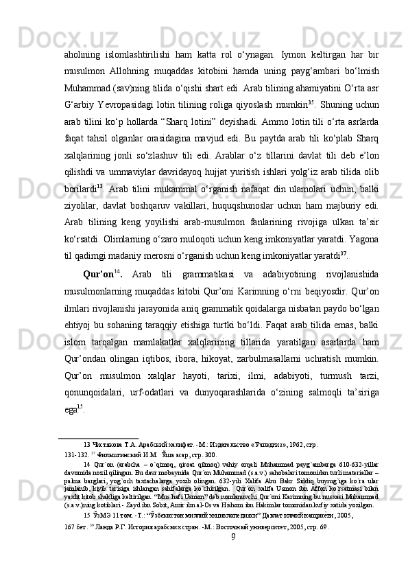  
aholining   islomlashtirilishi   ham   katta   rol   o‘ynagan.   Iymon   keltirgan   har   bir
musulmon   Allohning   muqaddas   kitobini   hamda   uning   payg‘ambari   bo‘lmish
Muhammad (sav)ning tilida o‘qishi shart edi. Arab tilining ahamiyatini O‘rta asr
G‘arbiy   Yevropasidagi   lotin   tilining   roliga   qiyoslash   mumkin 35
.   Shuning   uchun
arab  tilini  ko‘p  hollarda   “Sharq  lotini”  deyishadi.   Ammo  lotin  tili  o‘rta  asrlarda
faqat   tahsil   olganlar   orasidagina   mavjud   edi.   Bu   paytda   arab   tili   ko‘plab   Sharq
xalqlarining   jonli   so‘zlashuv   tili   edi.   Arablar   o‘z   tillarini   davlat   tili   deb   e’lon
qilishdi   va  ummaviylar   davridayoq   hujjat  yuritish  ishlari  yolg‘iz  arab  tilida   olib
borilardi 13
.   Arab   tilini   mukammal   o‘rganish   nafaqat   din   ulamolari   uchun,   balki
ziyolilar,   davlat   boshqaruv   vakillari,   huquqshunoslar   uchun   ham   majburiy   edi.
Arab   tilining   keng   yoyilishi   arab-musulmon   fanlarining   rivojiga   ulkan   ta’sir
ko‘rsatdi. Olimlarning o‘zaro muloqoti uchun keng imkoniyatlar yaratdi. Yagona
til qadimgi madaniy merosni o‘rganish uchun keng imkoniyatlar yaratdi 37
.    
Qur’on 14
.   Arab   tili   grammatikasi   va   adabiyotining   rivojlanishida
musulmonlarning   muqaddas   kitobi   Qur’oni   Karimning   o‘rni   beqiyosdir.   Qur’on
ilmlari rivojlanishi jarayonida aniq grammatik qoidalarga nisbatan paydo bo‘lgan
ehtiyoj   bu  sohaning  taraqqiy  etishiga   turtki   bo‘ldi.  Faqat  arab  tilida  emas,   balki
islom   tarqalgan   mamlakatlar   xalqlarining   tillarida   yaratilgan   asarlarda   ham
Qur’ondan   olingan   iqtibos,   ibora,   hikoyat,   zarbulmasallarni   uchratish   mumkin.
Qur’on   musulmon   xalqlar   hayoti,   tarixi,   ilmi,   adabiyoti,   turmush   tarzi,
qonunqoidalari,   urf-odatlari   va   dunyoqarashlarida   o‘zining   salmoqli   ta’siriga
ega 15
.  
13  Чистякова Т.А. Арабский халифат. -М.: Издательство «Учпедгиз», 1962, стр. 
131-132.  37
 Фильштинский И.М.  Ўша асар, стр. 300.  
14   Qur`on   (arabcha   –   o`qimoq,   qiroat   qilmoq)   vahiy   orqali   Muhammad   payg`ambarga   610-632-yillar
davomida nozil qilingan.  Bu davr mobaynida Qur`on Muhammad (s.a.v.) sahobalari tomonidan turli materiallar –
palma   barglari,   yog`och   taxtachalarga   yozib   olingan.   632-yili   Xalifa   Abu   Bakr   Siddiq   buyrug`iga   ko`ra   ular
jamlanib,   kiyik   terisiga   ishlangan   sahifalarga   ko`chirilgan.     Qur`on   xalifa   Usmon   ibn   Affon   ko`rsatmasi   bilan
yaxlit kitob shakliga keltirilgan. “Mus`hafi Usmon” deb nomlanuvchi Qur`oni Karimning bu nusxasi Muhammad
(s.a.v.)ning kotiblari - Zayd ibn Sobit, Amir ibn al-Os va Hishom ibn Hakimlar tomonidan kufiy xatida yozilgan.
15  ЎзМЭ 11 том. -Т.: “Ўзбекистон миллий энциклопедияси” Давлат илмий нашриеRти, 2005, 
167 бет.   39
 Ланда Р.Г. История арабских стран. -М.: Восточный университет, 2005, стр. 69. 
9 