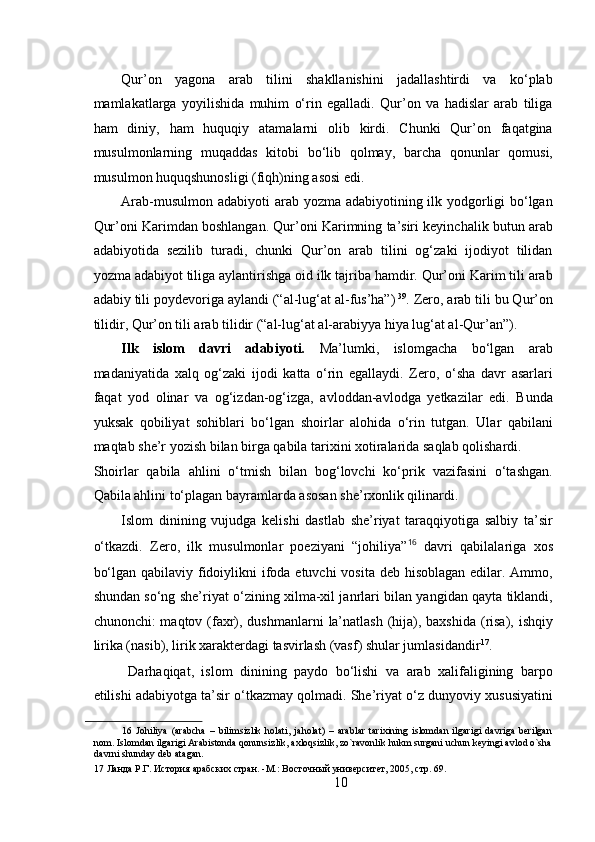  
Qur’on   yagona   arab   tilini   shakllanishini   jadallashtirdi   va   ko‘plab
mamlakatlarga   yoyilishida   muhim   o‘rin   egalladi.   Qur’on   va   hadislar   arab   tiliga
ham   diniy,   ham   huquqiy   atamalarni   olib   kirdi.   Chunki   Qur’on   faqatgina
musulmonlarning   muqaddas   kitobi   bo‘lib   qolmay,   barcha   qonunlar   qomusi,
musulmon huquqshunosligi (fiqh)ning asosi edi.   
Arab-musulmon adabiyoti  arab yozma adabiyotining ilk yodgorligi bo‘lgan
Qur’oni Karimdan boshlangan. Qur’oni Karimning ta’siri keyinchalik butun arab
adabiyotida   sezilib   turadi,   chunki   Qur’on   arab   tilini   og‘zaki   ijodiyot   tilidan
yozma adabiyot tiliga aylantirishga oid ilk tajriba hamdir. Qur’oni Karim tili arab
adabiy tili poydevoriga aylandi (“al-lug‘at al-fus’ha”)  39
. Zero, arab tili bu Qur’on
tilidir, Qur’on tili arab tilidir (“al-lug‘at al-arabiyya hiya lug‘at al-Qur’an”).   
Ilk   islom   davri   adabiyoti.   Ma’lumki,   islomgacha   bo‘lgan   arab
madaniyatida   xalq   og‘zaki   ijodi   katta   o‘rin   egallaydi.   Zero,   o‘sha   davr   asarlari
faqat   yod   olinar   va   og‘izdan-og‘izga,   avloddan-avlodga   yetkazilar   edi.   Bunda
yuksak   qobiliyat   sohiblari   bo‘lgan   shoirlar   alohida   o‘rin   tutgan.   Ular   qabilani
maqtab she’r yozish bilan birga qabila tarixini xotiralarida saqlab qolishardi. 
Shoirlar   qabila   ahlini   o‘tmish   bilan   bog‘lovchi   ko‘prik   vazifasini   o‘tashgan.
Qabila ahlini to‘plagan bayramlarda asosan she’rxonlik qilinardi.   
Islom   dinining   vujudga   kelishi   dastlab   she’riyat   taraqqiyotiga   salbiy   ta’sir
o‘tkazdi.   Zero,   ilk   musulmonlar   poeziyani   “johiliya” 16
  davri   qabilalariga   xos
bo‘lgan qabilaviy fidoiylikni ifoda etuvchi  vosita deb hisoblagan edilar. Ammo,
shundan so‘ng she’riyat o‘zining xilma-xil janrlari bilan yangidan qayta tiklandi,
chunonchi: maqtov (faxr), dushmanlarni  la’natlash (hija), baxshida (risa), ishqiy
lirika (nasib), lirik xarakterdagi tasvirlash (vasf) shular jumlasidandir 17
.  
  Darhaqiqat,   islom   dinining   paydo   bo‘lishi   va   arab   xalifaligining   barpo
etilishi adabiyotga ta’sir o‘tkazmay qolmadi. She’riyat o‘z dunyoviy xususiyatini
16   Johiliya   (arabcha   –   bilimsizlik   holati,   jaholat)   –   arablar   tarixining   islomdan   ilgarigi   davriga   berilgan
nom. Islomdan ilgarigi Arabistonda qonunsizlik, axloqsizlik, zo`ravonlik hukm surgani uchun keyingi avlod o`sha
davrni shunday deb atagan.  
17  Ланда Р.Г. История арабских стран. -М.: Восточный университет, 2005, стр. 69. 
10 