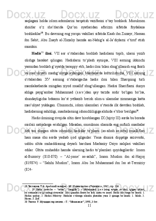  
saqlagani   holda  islom   arkonlarini  tarqatish  vazifasini   o‘tay  boshladi.   Musulmon
shoirlar   o‘z   she’rlarida   Qur’on   oyatlaridan   aforizm   sifatida   foydalana
boshladilar 18
. Bu davrning eng yorqin vakillari sifatida Kaab ibn Zuxayr, Hassan
ibn   Sabit,   Abu   Zuayb   al-Xuzaliy   hamda   an-Nabig‘a   al-Ja’diylarni   e’tirof   etish
mumkin.   
Hadis 19
  ilmi.   VII   asr   o‘rtalaridan   boshlab   hadislarni   topib,   ularni   yozib
olishga   harakat   qilingan.   Hadislarni   to‘plash   ayniqsa,   VIII   asrning   ikkinchi
yarmidan boshlab g‘oyatda taraqqiy etib, hadis ilmi bilan shug‘ullanish eng faxrli
va   mas’uliyatli   mashg‘ulotga   aylangan.   Manbalarda   keltirilishicha,   VIII   asrning
o‘rtalaridan   XV   asrning   o‘rtalarigacha   hadis   ilmi   bilan   Sharqning   turli
mamlakatlarida   mingdan   ziyod   muallif   shug‘ullangan.   Hadisi   Shariflarni   dunyo
ahliga   payg‘ambar   Muhammad   (s.a.v.)dan   qay   tarzda   sodir   bo‘lgan   bo‘lsa,
shundayligicha   bekamu   ko‘st   yetkazib   berish   olim-u   ulamolar   zimmasiga   katta
mas’uliyat   yuklagan.  Chunonchi,   islom   ulamolari  o‘rtasida  ilk  davrdan  boshlab,
hadislarning sahihligi, manbalarning ishonchliligiga alohida e’tibor berilgan 20
.  
Hadis ilmining rivojida oltin davr hisoblangan IX (hijriy III) asrda bu borada
mislsiz natijalarga erishilgan. Masalan, musulmon olamida eng nufuzli manbalar
deb   tan   olingan   oltita   ishonchli   hadislar   to‘plami   (as-sihoh   as-sitta)   mualliflari
ham   mana   shu   asrda   yashab   ijod   qilganlar.   Yana   shunisi   diqqatga   sazovorki,
ushbu   oltita   muhaddisning   deyarli   barchasi   Markaziy   Osiyo   xalqlari   vakillari
edilar.   Oltita   muhaddis   hamda   ularning   hadis   to‘plamlari   quyidagilardir:   Imom
al-Buxoriy   (810-870)   –   “Al-jome’   as-sahih”,   Imom   Muslim   ibn   al-Hajjoj
(819874)   –   “Sahihi   Muslim”,   Imom   Abu   Iso   Muhammad   ibn   Iso   at-Termiziy
(824-
18  Чистякова Т.А. Арабский халифат. -М.: Издательство «Учпедгиз», 1962, стр. 136. 
19   Hadis   (arabcha   –   “xabar”,   “yangilik”)   –   Muhammad   (s.a.v.)ning   aytgan   so`zlari,   qilgan   ishlari,
ko`rsatmalari   to`g`risidagi  rivoyatlar.   Ikki   qismdan   iborat   bo`ladi:   matn  va  isnod.  Hadis  ikki   turga  bo`linadi:  1.
Hadisi   qudsiy;   2.   Hadisi   Nabaviy.   Hadislar   e`tiborga   olinishi   jihatidan   yana   3   qismga   bo`linadi:   1.   Sahih.   2.
Hasan. 3. Zaif.  
20   Уватов   У .  Муҳаддислар   имоми . – Т .: “ Маънавият ”, 1998, 3  бет .  
11 