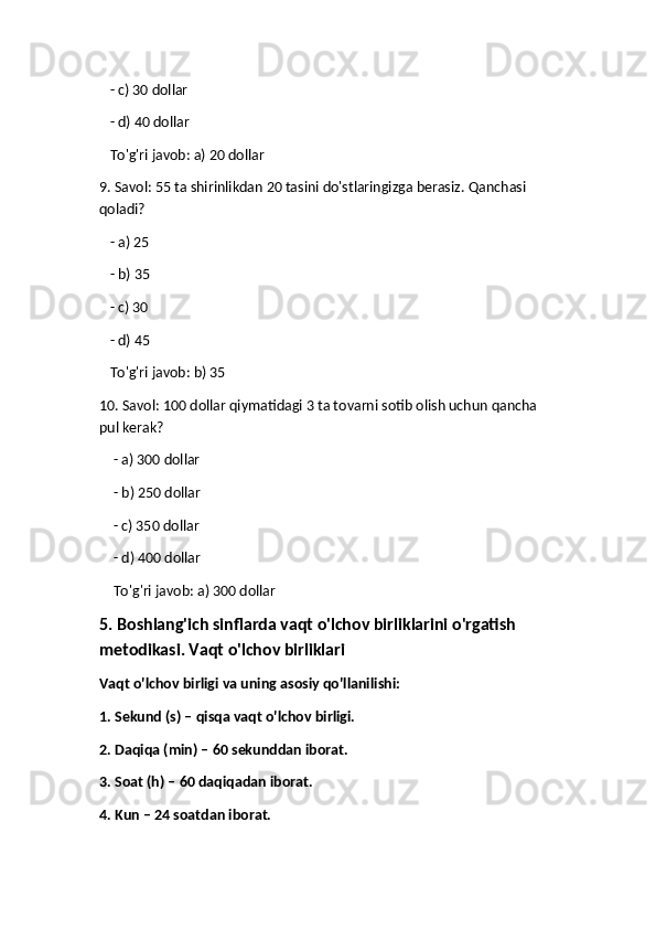    - c) 30 dollar
   - d) 40 dollar  
   To'g'ri javob: a) 20 dollar
9. Savol: 55 ta shirinlikdan 20 tasini do'stlaringizga berasiz.  Qanchasi 
qoladi?
   - a) 25
   - b) 35
   - c) 30
   - d) 45  
   To'g'ri javob: b) 35
10. Savol: 100 dollar qiymatidagi 3 ta tovarni sotib olish uchun qancha 
pul kerak?
     - a) 300 dollar
    - b) 250 dollar
    - c) 350 dollar
    - d) 400 dollar  
    To'g'ri javob: a) 300 dollar
5. Boshlang'ich sinflarda vaqt o'lchov birliklarini o'rgatish 
metodikasi. Vaqt o'lchov birliklari
Vaqt o'lchov birligi va uning asosiy qo'llanilishi:
1. Sekund (s) – qisqa vaqt o'lchov birligi.
2. Daqiqa (min) – 60 sekunddan iborat.
3. Soat (h) – 60 daqiqadan iborat.
4. Kun – 24 soatdan iborat. 