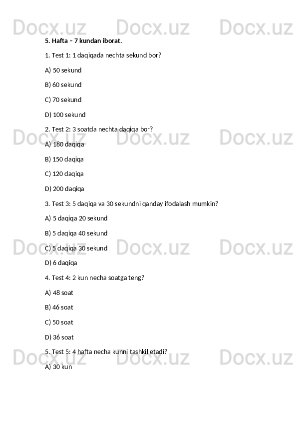 5. Hafta – 7 kundan iborat.
1. Test 1: 1 daqiqada nechta sekund bor?
A) 50 sekund
B) 60 sekund✅
C) 70 sekund
D) 100 sekund
2. Test 2: 3 soatda nechta daqiqa bor?
A) 180 daqiqa
✅
B) 150 daqiqa
C) 120 daqiqa
D) 200 daqiqa
3. Test 3: 5 daqiqa va 30 sekundni qanday ifodalash mumkin?
A) 5 daqiqa 20 sekund
B) 5 daqiqa 40 sekund
C) 5 daqiqa 30 sekund	
✅
D) 6 daqiqa
4. Test 4: 2 kun necha soatga teng?
A) 48 soat	
✅
B) 46 soat
C) 50 soat
D) 36 soat
5. Test 5: 4 hafta necha kunni tashkil etadi?
A) 30 kun 